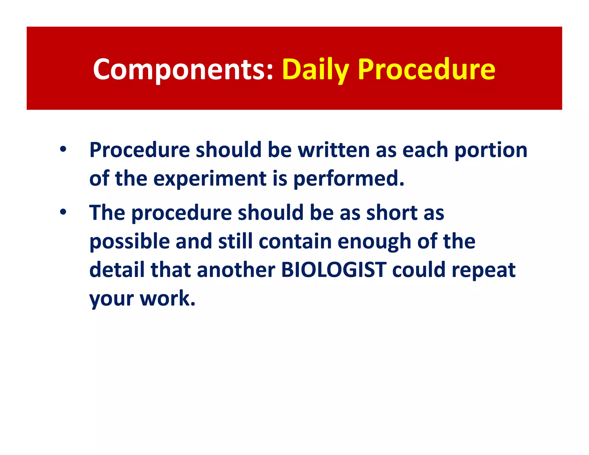 Components: Daily Procedure

• Procedure should be written as each portion
  of the experiment is performed.
• The procedure should be as short as
  possible and still contain enough of the
  detail that another BIOLOGIST could repeat
  your work.
 