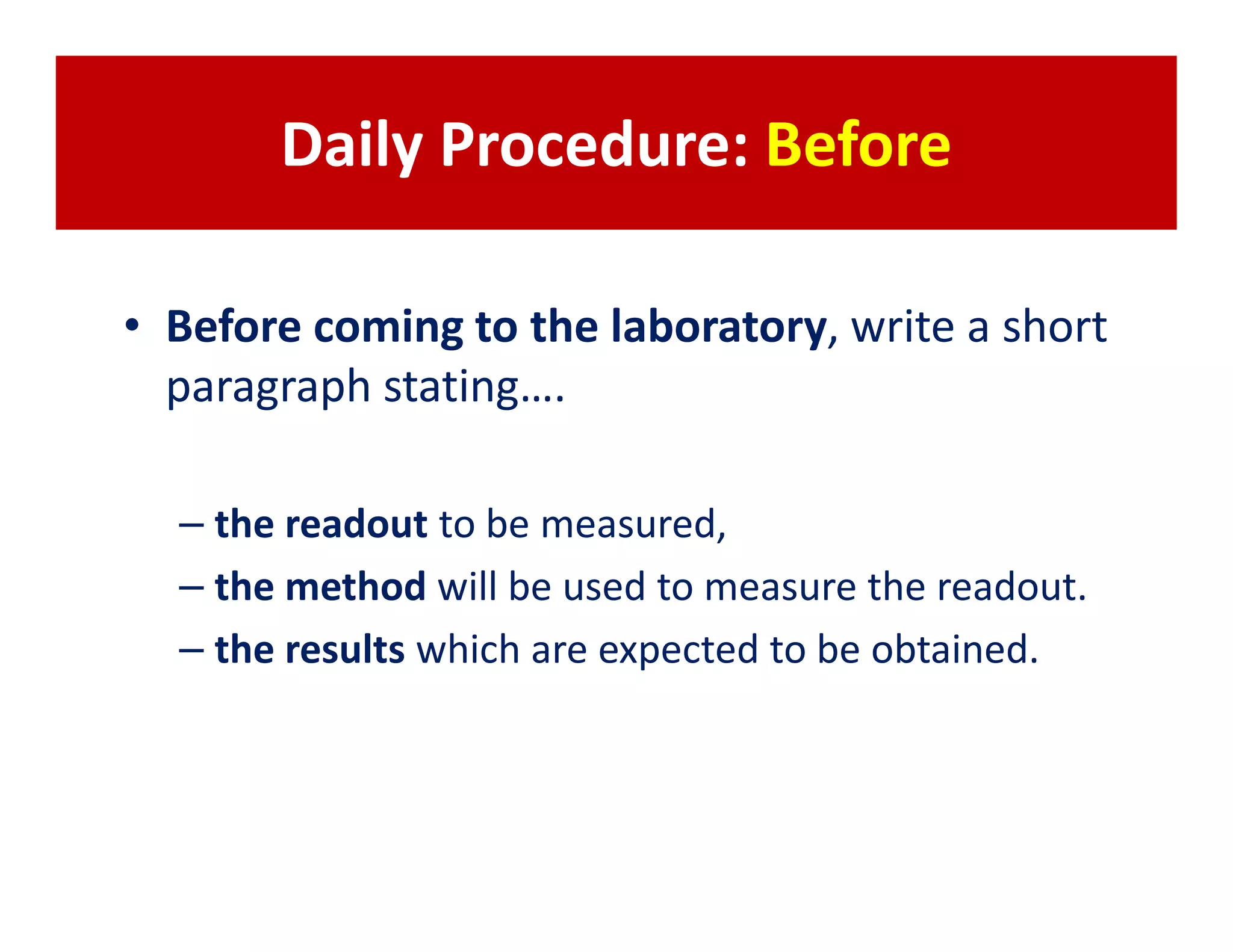 Daily Procedure: Before

• Before coming to the laboratory, write a short
  paragraph stating….

  – the readout to be measured,
  – the method will be used to measure the readout.
  – the results which are expected to be obtained.
 