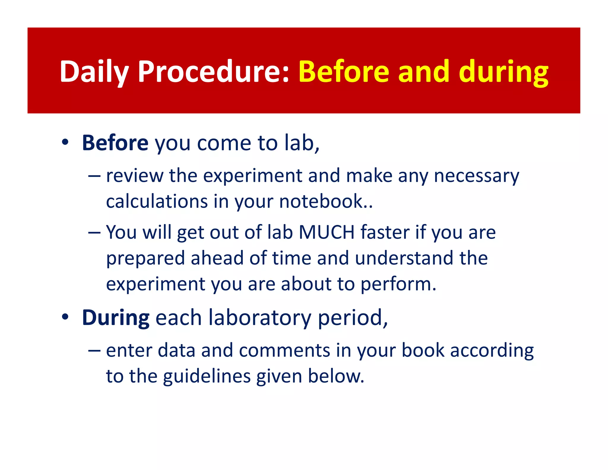 Daily Procedure: Before and during

• Before you come to lab,
  – review the experiment and make any necessary
    calculations in your notebook..
  – You will get out of lab MUCH faster if you are
    prepared ahead of time and understand the
    experiment you are about to perform.
• During each laboratory period,
  – enter data and comments in your book according
    to the guidelines given below.
 