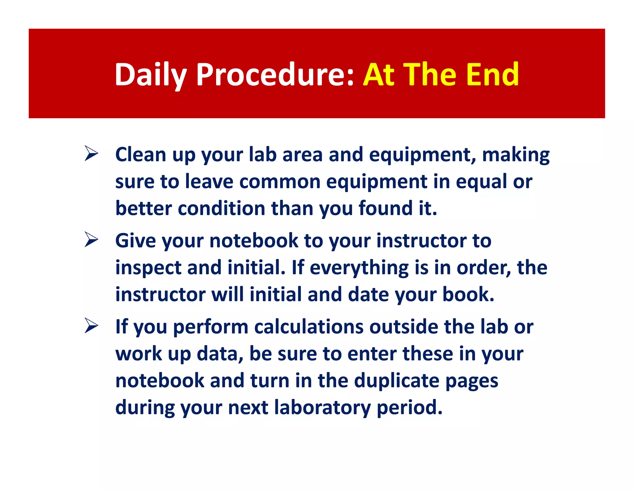 Daily Procedure: At The End

Clean up your lab area and equipment, making
sure to leave common equipment in equal or
better condition than you found it.
Give your notebook to your instructor to
inspect and initial. If everything is in order, the
instructor will initial and date your book.
If you perform calculations outside the lab or
work up data, be sure to enter these in your
notebook and turn in the duplicate pages
during your next laboratory period.
 