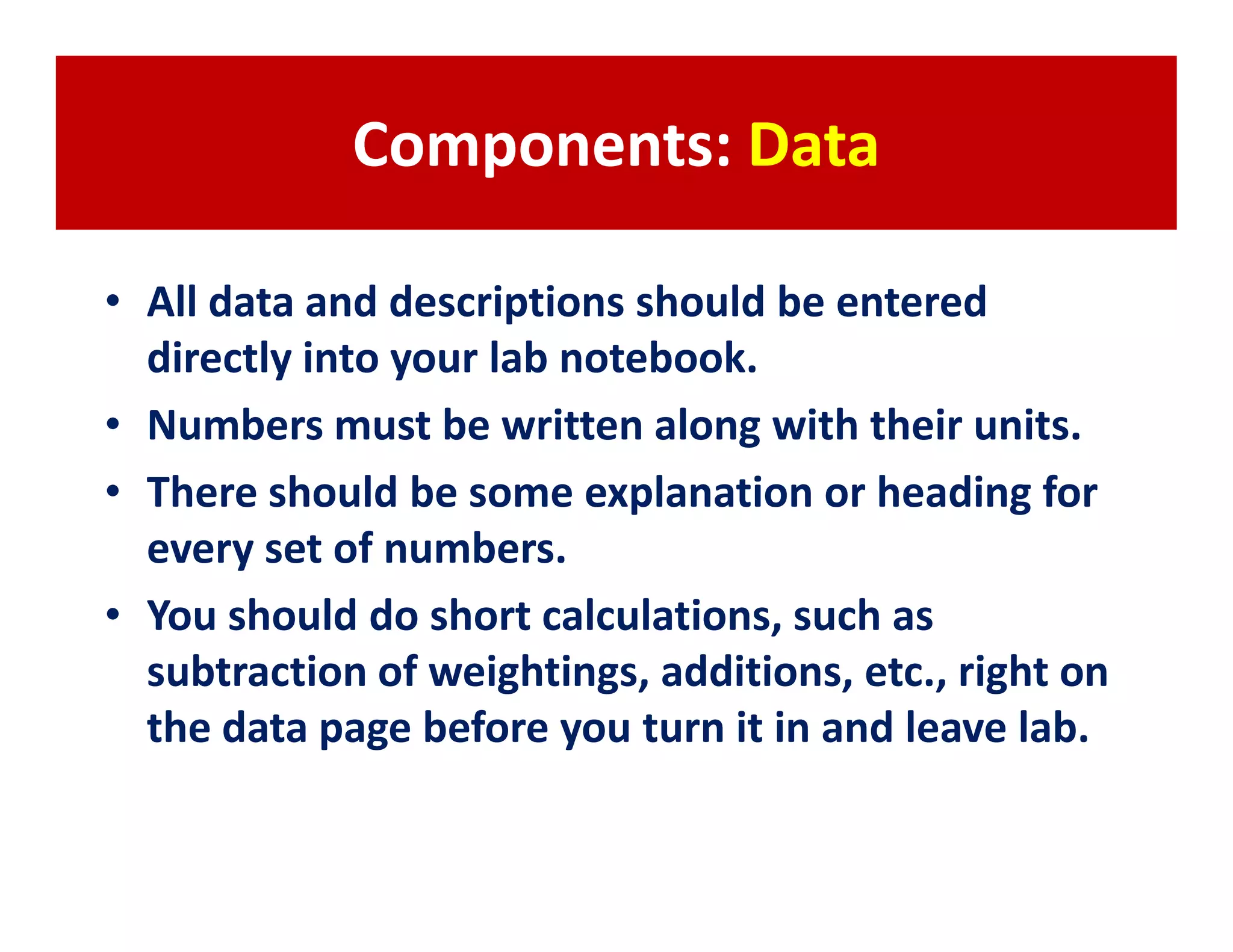 Components: Data

• All data and descriptions should be entered
  directly into your lab notebook.
• Numbers must be written along with their units.
• There should be some explanation or heading for
  every set of numbers.
• You should do short calculations, such as
  subtraction of weightings, additions, etc., right on
  the data page before you turn it in and leave lab.
 