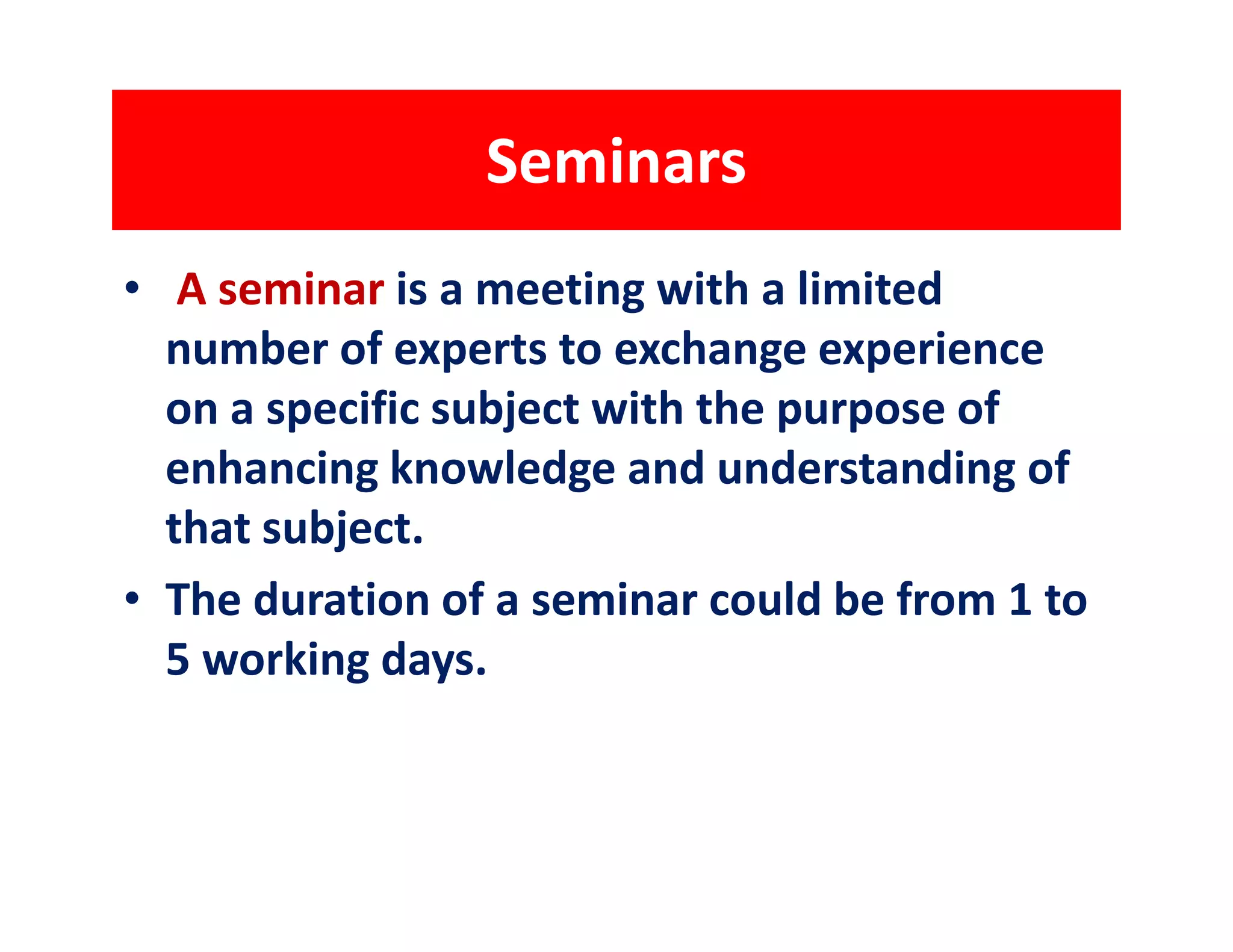 Seminars
• A seminar is a meeting with a limited
  number of experts to exchange experience
  on a specific subject with the purpose of
  enhancing knowledge and understanding of
  that subject.
• The duration of a seminar could be from 1 to
  5 working days.
 