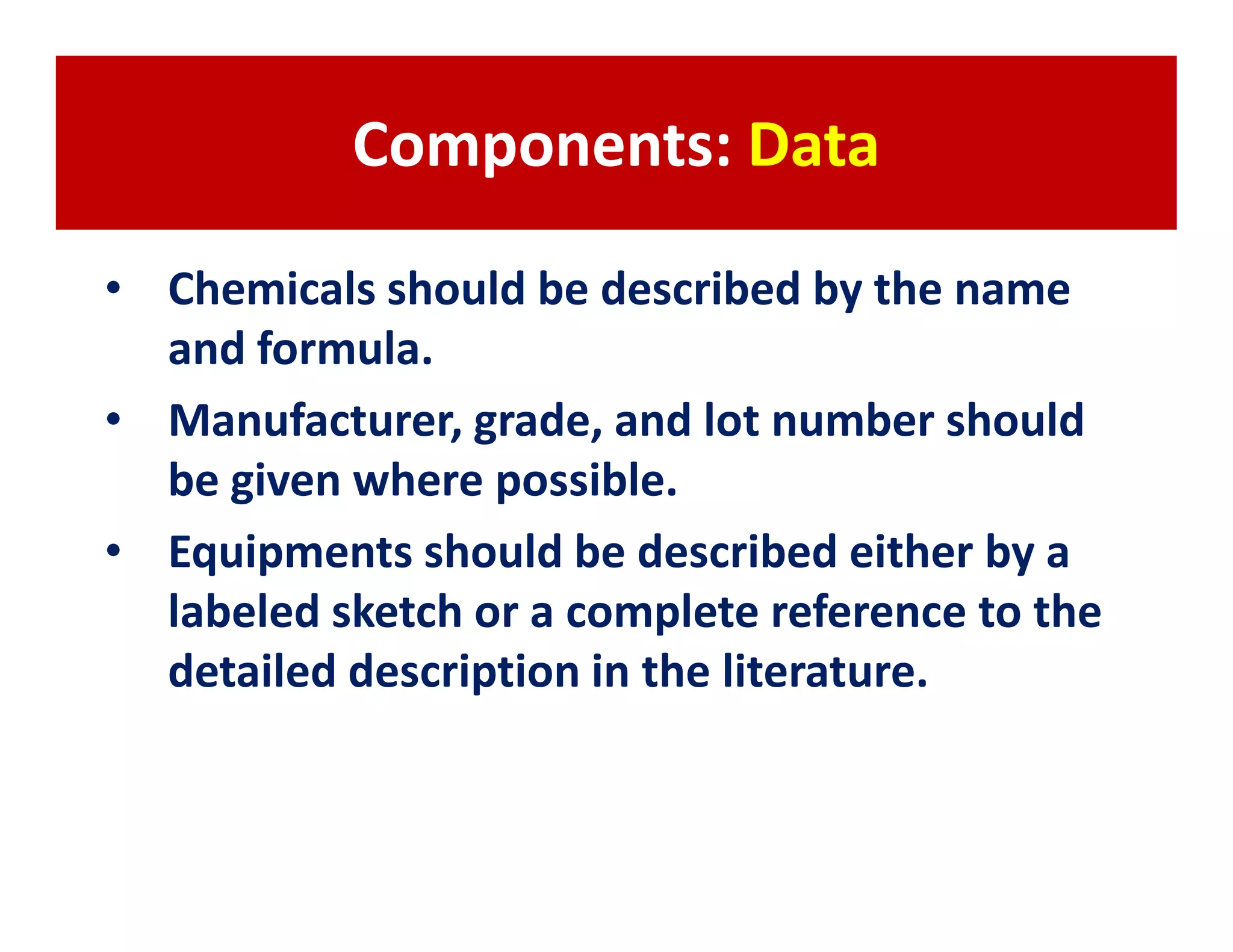 Components: Data

• Chemicals should be described by the name
  and formula.
• Manufacturer, grade, and lot number should
  be given where possible.
• Equipments should be described either by a
  labeled sketch or a complete reference to the
  detailed description in the literature.
 