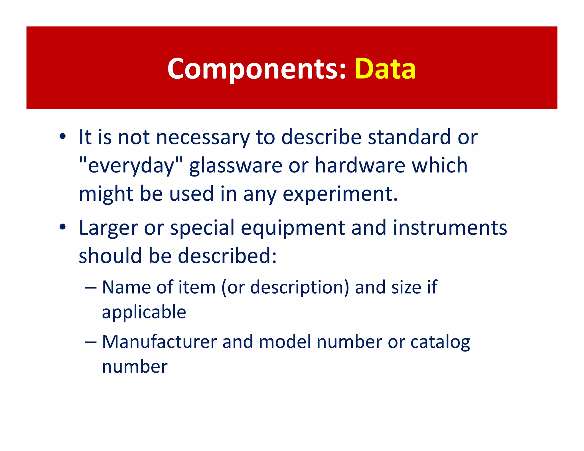 Components: Data

• It is not necessary to describe standard or
  "everyday" glassware or hardware which
  might be used in any experiment.
• Larger or special equipment and instruments
  should be described:
  – Name of item (or description) and size if
    applicable
  – Manufacturer and model number or catalog
    number
 