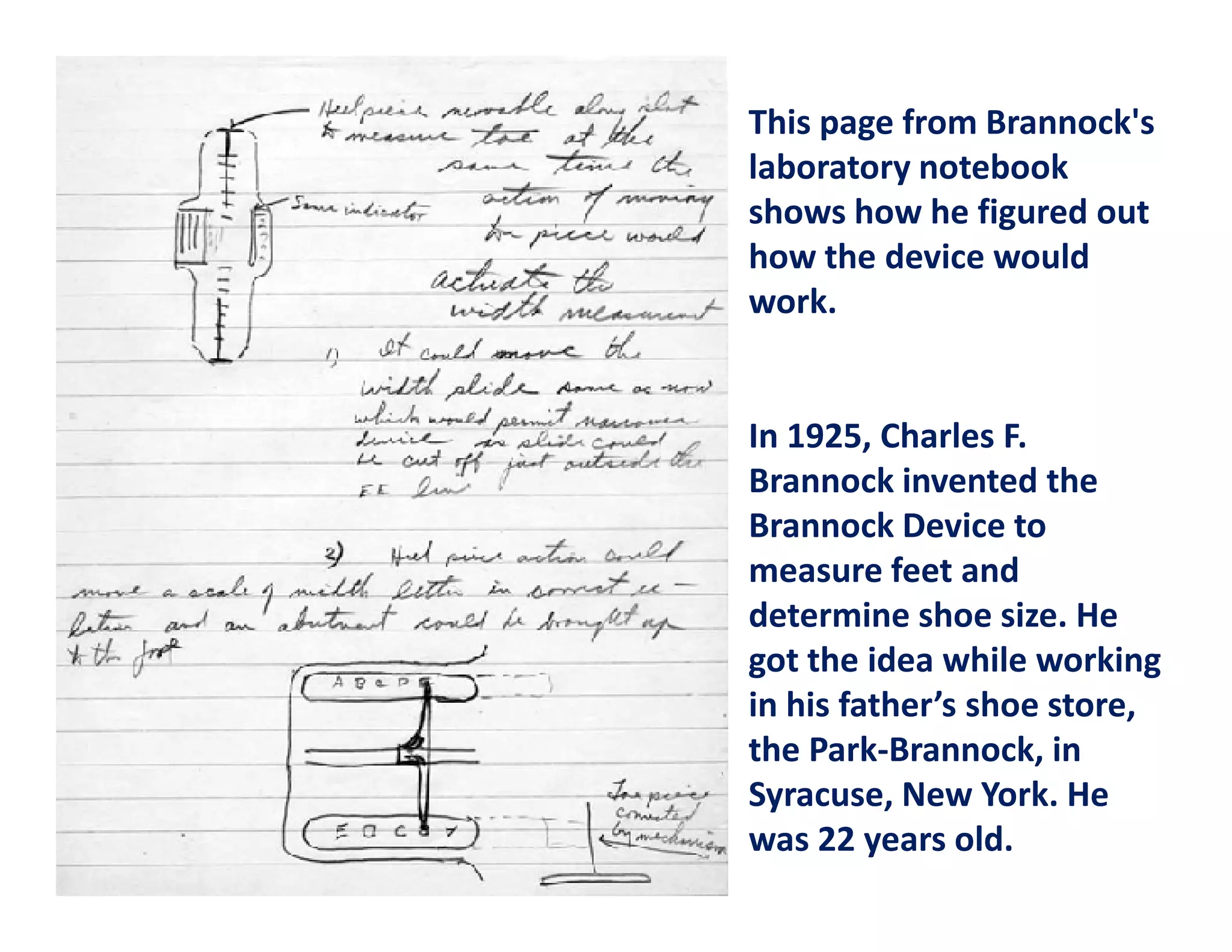This page from Brannock's
laboratory notebook
shows how he figured out
how the device would
work.


In 1925, Charles F.
Brannock invented the
Brannock Device to
measure feet and
determine shoe size. He
got the idea while working
in his father’s shoe store,
the Park-Brannock, in
Syracuse, New York. He
was 22 years old.
 