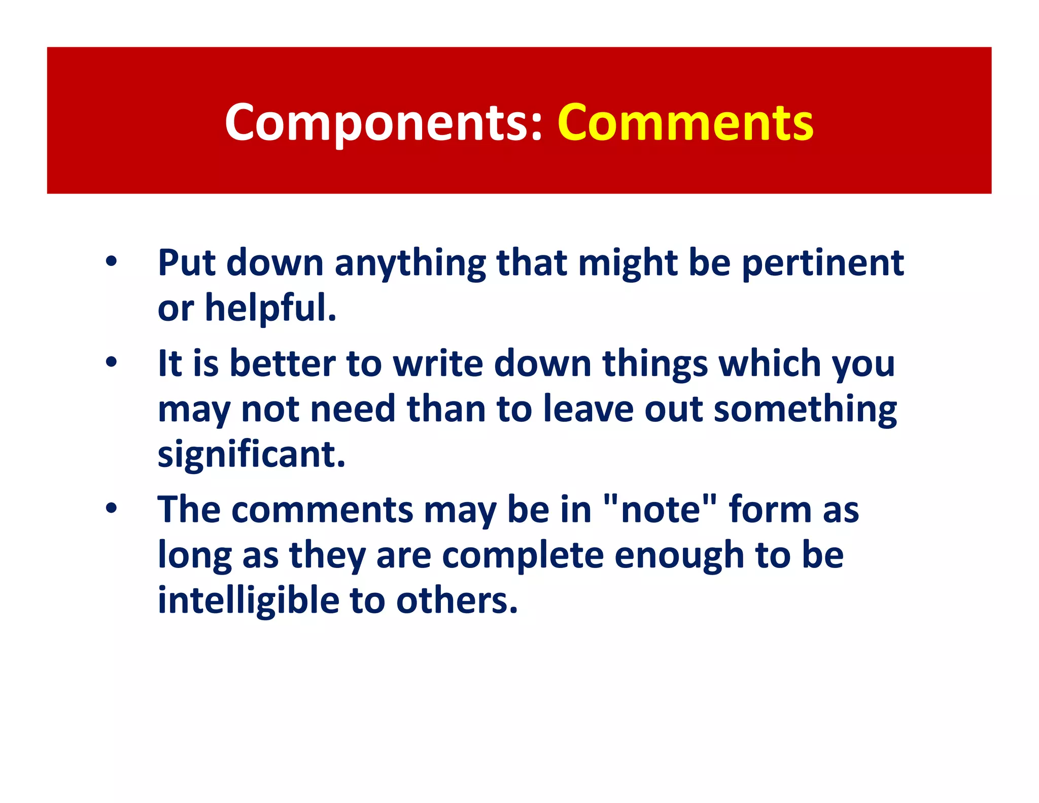 Components: Comments

• Put down anything that might be pertinent
  or helpful.
• It is better to write down things which you
  may not need than to leave out something
  significant.
• The comments may be in "note" form as
  long as they are complete enough to be
  intelligible to others.
 