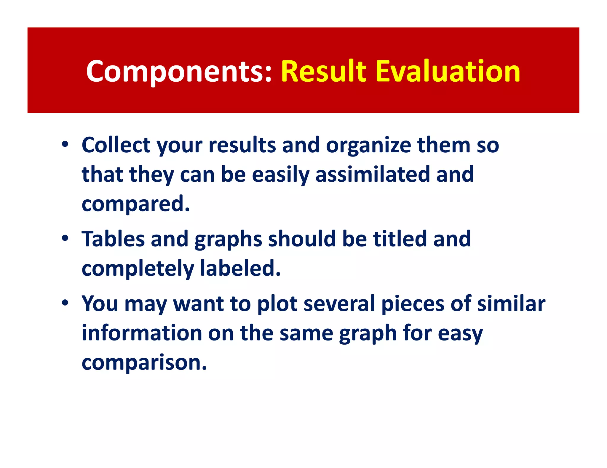 Components: Result Evaluation

• Collect your results and organize them so
  that they can be easily assimilated and
  compared.
• Tables and graphs should be titled and
  completely labeled.
• You may want to plot several pieces of similar
  information on the same graph for easy
  comparison.
 