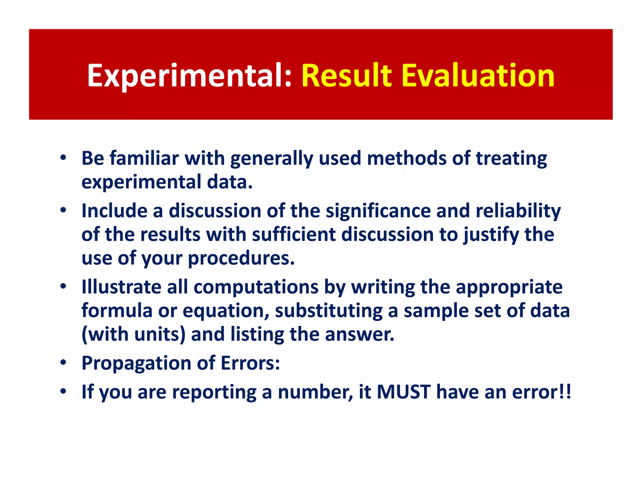 Experimental: Result Evaluation

• Be familiar with generally used methods of treating
  experimental data.
• Include a discussion of the significance and reliability
  of the results with sufficient discussion to justify the
  use of your procedures.
• Illustrate all computations by writing the appropriate
  formula or equation, substituting a sample set of data
  (with units) and listing the answer.
• Propagation of Errors:
• If you are reporting a number, it MUST have an error!!
 