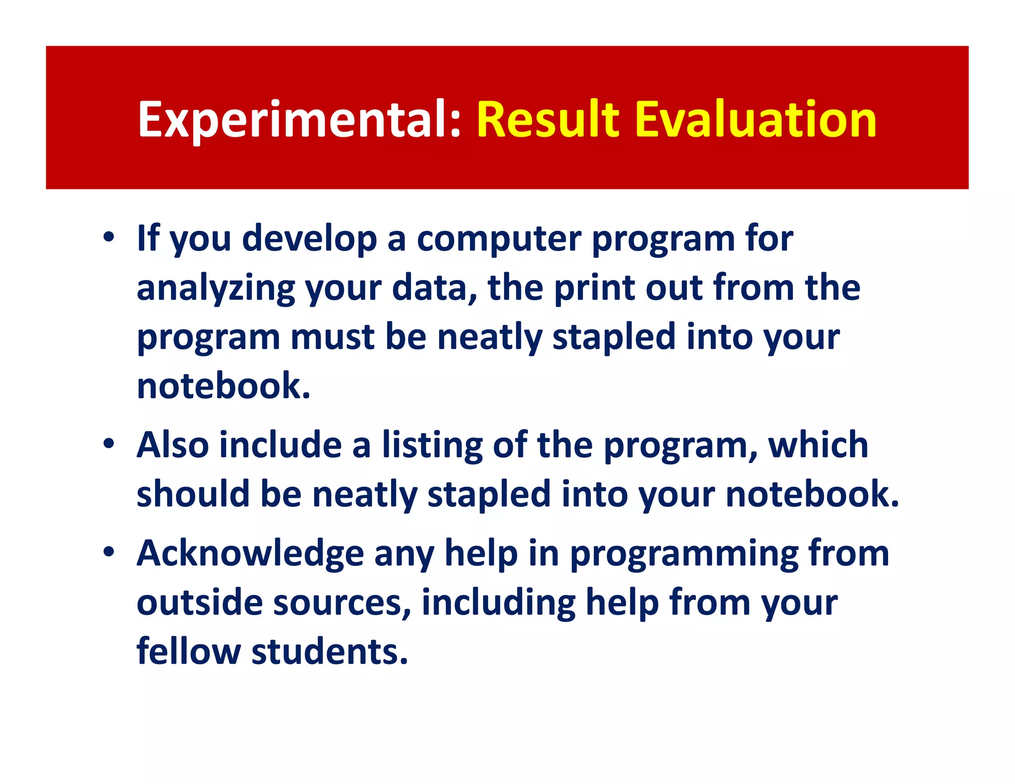 Experimental: Result Evaluation

• If you develop a computer program for
  analyzing your data, the print out from the
  program must be neatly stapled into your
  notebook.
• Also include a listing of the program, which
  should be neatly stapled into your notebook.
• Acknowledge any help in programming from
  outside sources, including help from your
  fellow students.
 