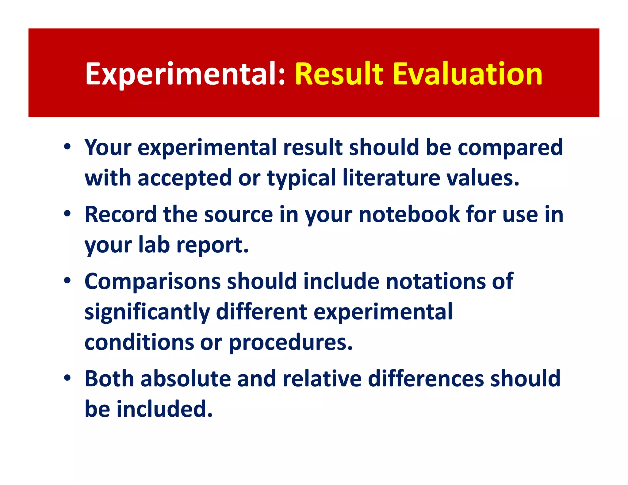Experimental: Result Evaluation

• Your experimental result should be compared
  with accepted or typical literature values.
• Record the source in your notebook for use in
  your lab report.
• Comparisons should include notations of
  significantly different experimental
  conditions or procedures.
• Both absolute and relative differences should
  be included.
 