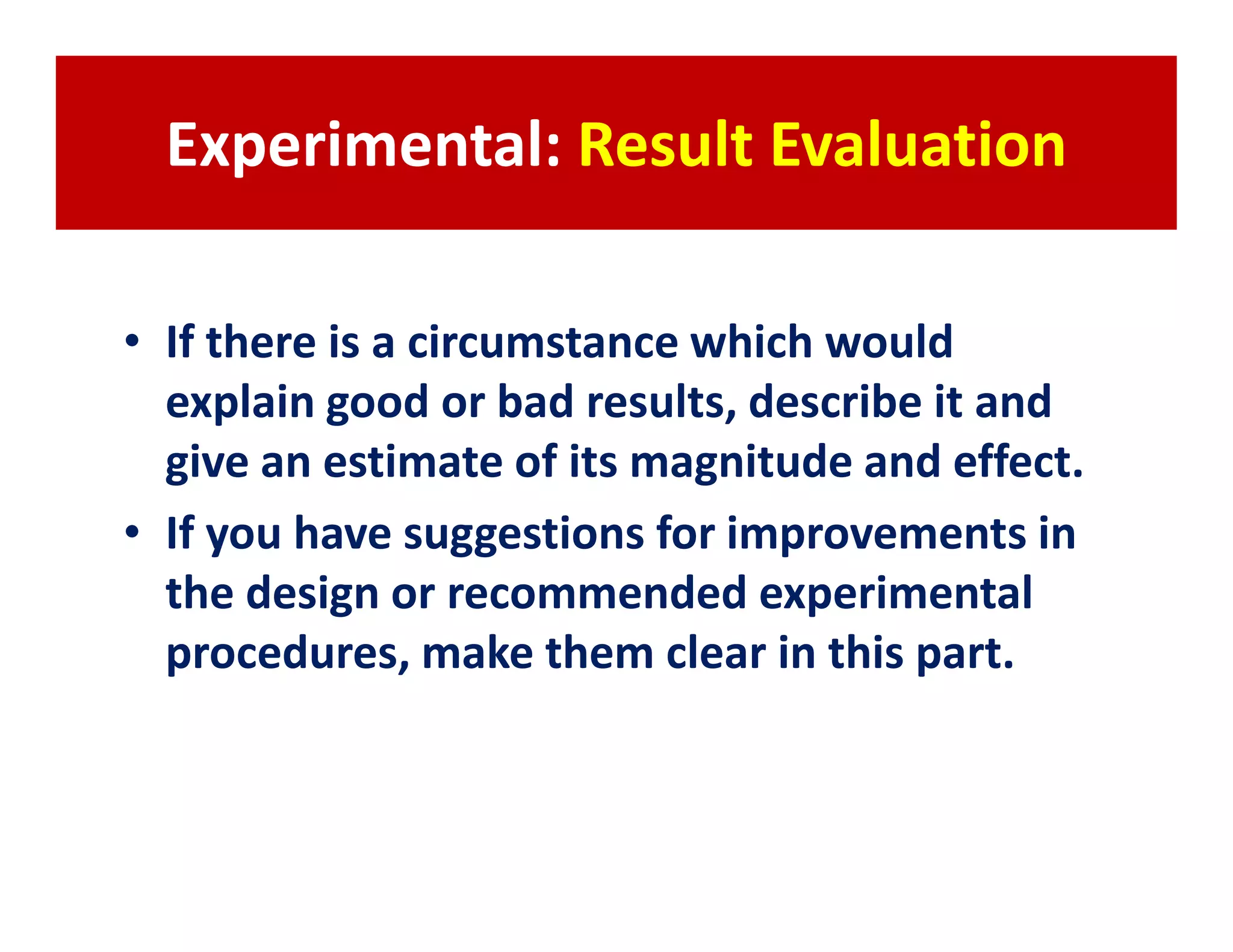 Experimental: Result Evaluation

• If there is a circumstance which would
  explain good or bad results, describe it and
  give an estimate of its magnitude and effect.
• If you have suggestions for improvements in
  the design or recommended experimental
  procedures, make them clear in this part.
 