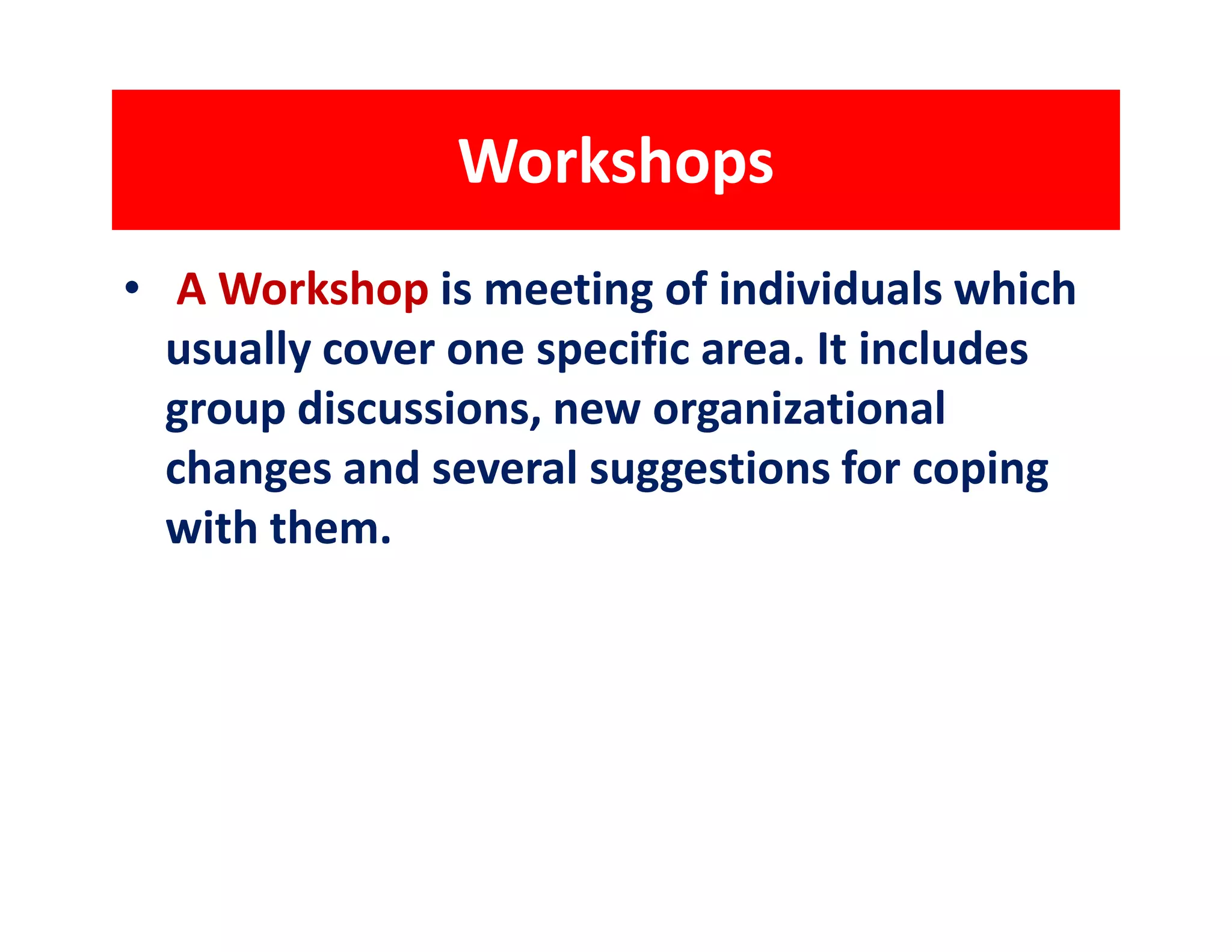 Workshops
• A Workshop is meeting of individuals which
  usually cover one specific area. It includes
  group discussions, new organizational
  changes and several suggestions for coping
  with them.
 