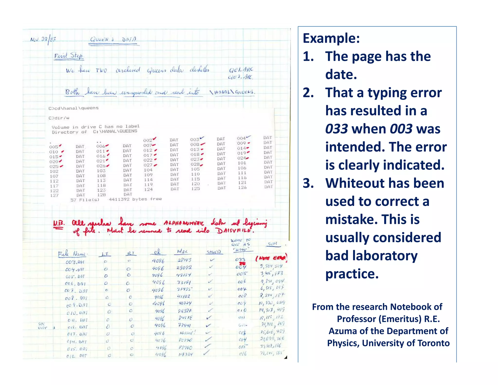 Example:
1. The page has the
   date.
2. That a typing error
   has resulted in a
   033 when 003 was
   intended. The error
   is clearly indicated.
3. Whiteout has been
   used to correct a
   mistake. This is
   usually considered
   bad laboratory
   practice.

 From the research Notebook of
      Professor (Emeritus) R.E.
    Azuma of the Department of
    Physics, University of Toronto
 
