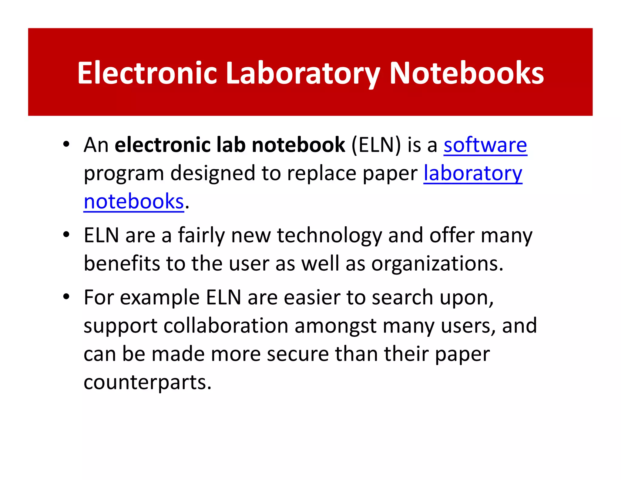 Electronic Laboratory Notebooks
• An electronic lab notebook (ELN) is a software
  program designed to replace paper laboratory
  notebooks.
• ELN are a fairly new technology and offer many
  benefits to the user as well as organizations.
• For example ELN are easier to search upon,
  support collaboration amongst many users, and
  can be made more secure than their paper
  counterparts.
 