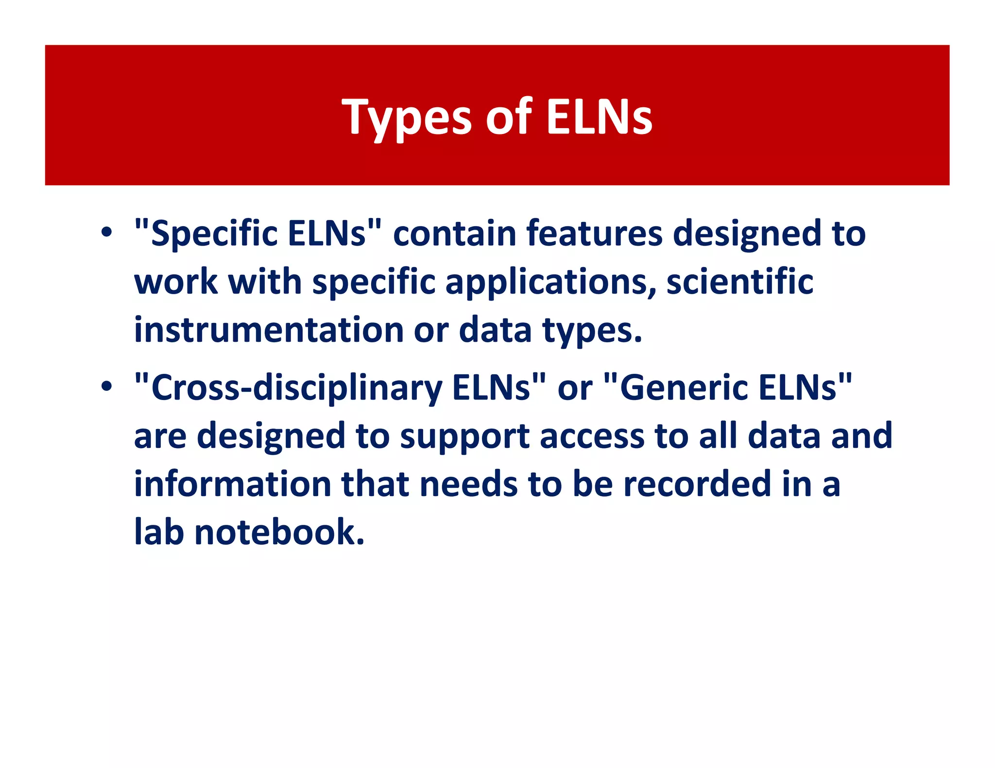 Types of ELNs

• "Specific ELNs" contain features designed to
  work with specific applications, scientific
  instrumentation or data types.
• "Cross-disciplinary ELNs" or "Generic ELNs"
  are designed to support access to all data and
  information that needs to be recorded in a
  lab notebook.
 