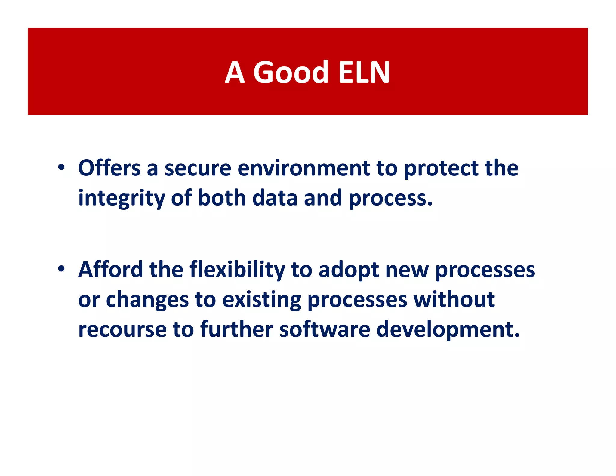 A Good ELN

• Offers a secure environment to protect the
  integrity of both data and process.

• Afford the flexibility to adopt new processes
  or changes to existing processes without
  recourse to further software development.
 