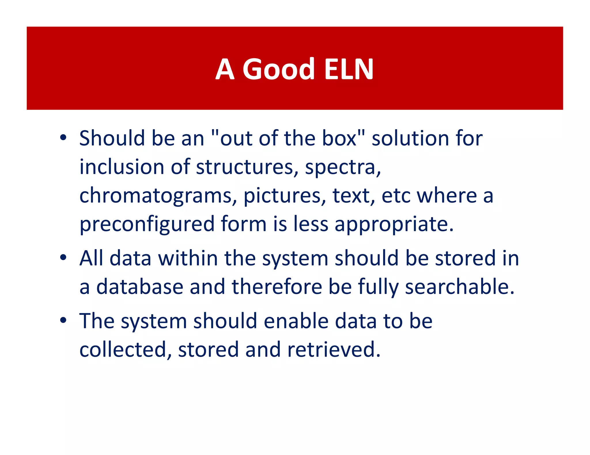 A Good ELN

• Should be an "out of the box" solution for
  inclusion of structures, spectra,
  chromatograms, pictures, text, etc where a
  preconfigured form is less appropriate.
• All data within the system should be stored in
  a database and therefore be fully searchable.
• The system should enable data to be
  collected, stored and retrieved.
 