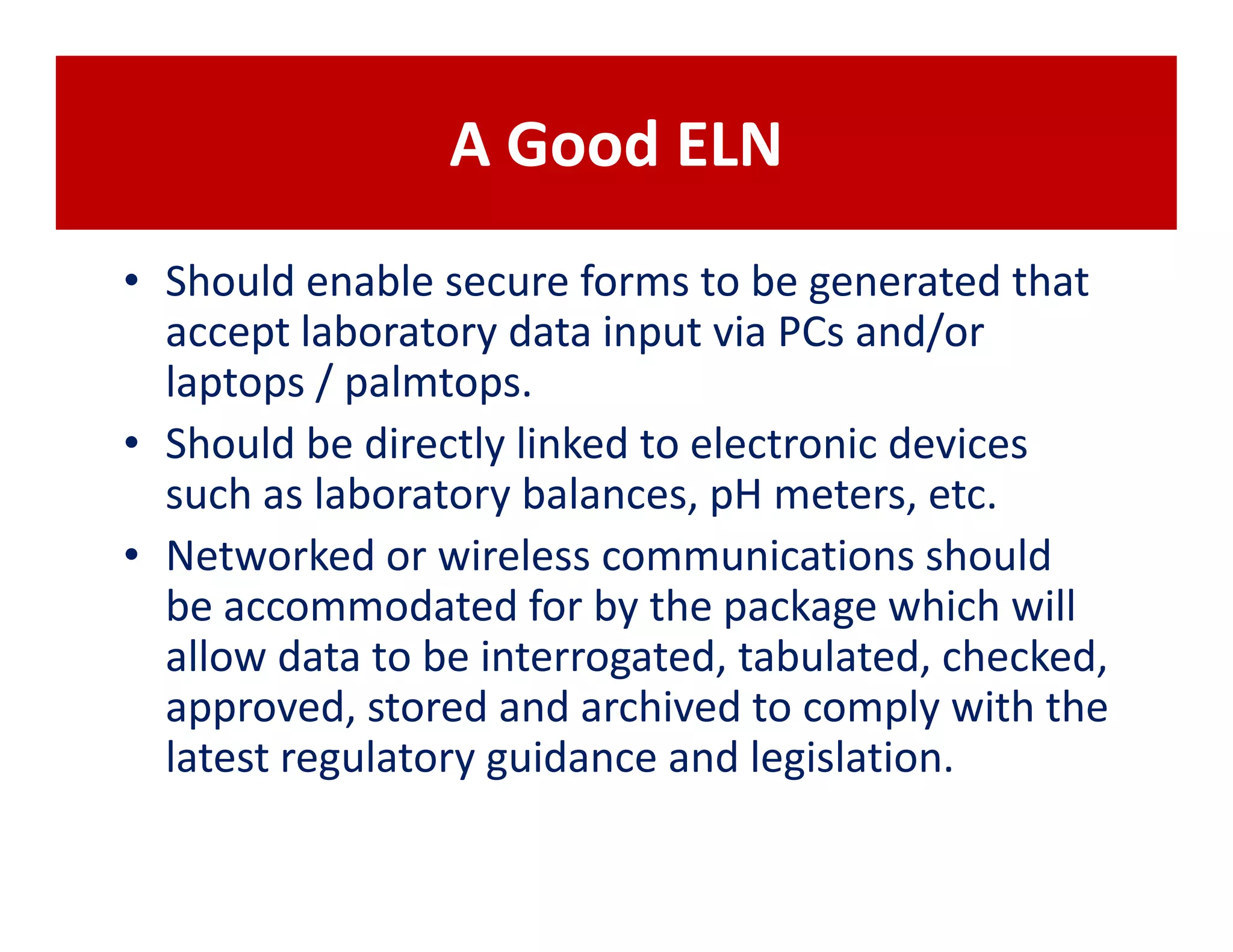 A Good ELN
• Should enable secure forms to be generated that
  accept laboratory data input via PCs and/or
  laptops / palmtops.
• Should be directly linked to electronic devices
  such as laboratory balances, pH meters, etc.
• Networked or wireless communications should
  be accommodated for by the package which will
  allow data to be interrogated, tabulated, checked,
  approved, stored and archived to comply with the
  latest regulatory guidance and legislation.
 