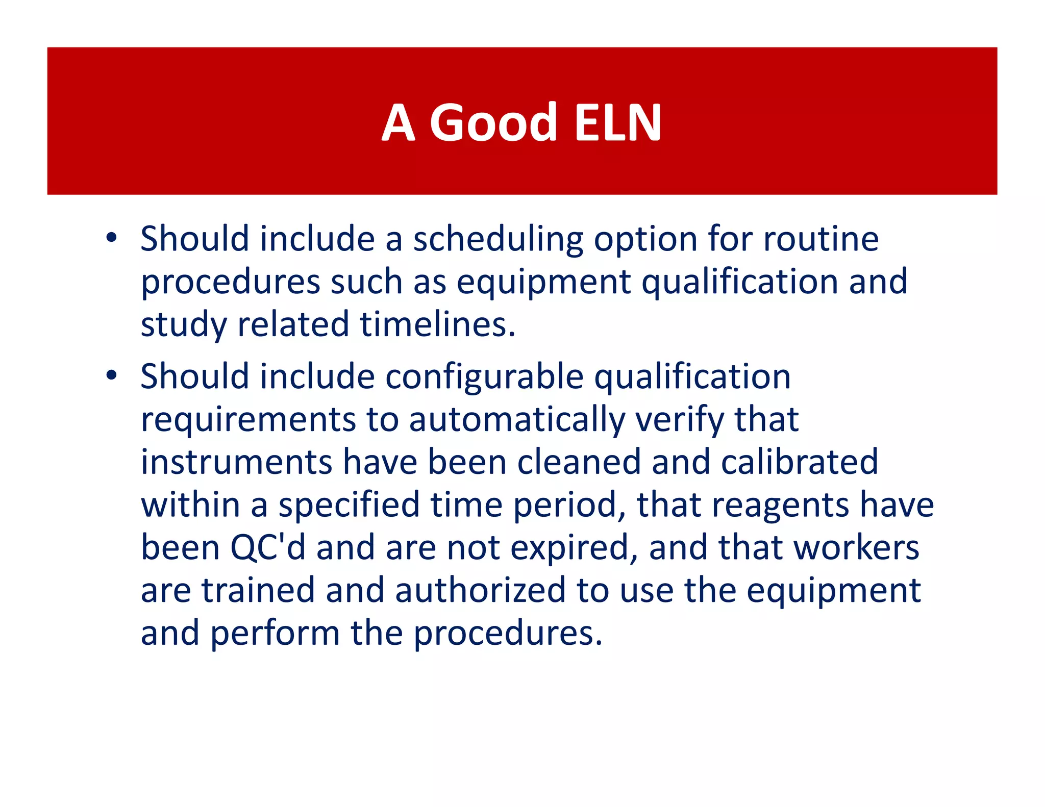 A Good ELN
• Should include a scheduling option for routine
  procedures such as equipment qualification and
  study related timelines.
• Should include configurable qualification
  requirements to automatically verify that
  instruments have been cleaned and calibrated
  within a specified time period, that reagents have
  been QC'd and are not expired, and that workers
  are trained and authorized to use the equipment
  and perform the procedures.
 