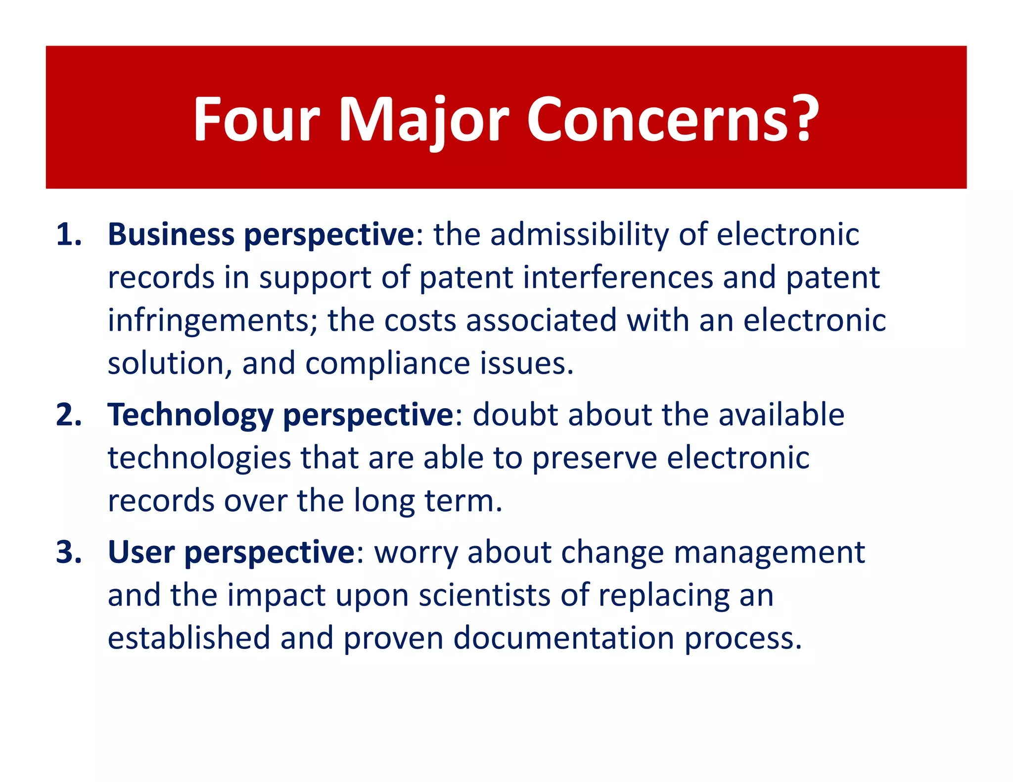 Four Major Concerns?
1. Business perspective: the admissibility of electronic
   records in support of patent interferences and patent
   infringements; the costs associated with an electronic
   solution, and compliance issues.
2. Technology perspective: doubt about the available
   technologies that are able to preserve electronic
   records over the long term.
3. User perspective: worry about change management
   and the impact upon scientists of replacing an
   established and proven documentation process.
 