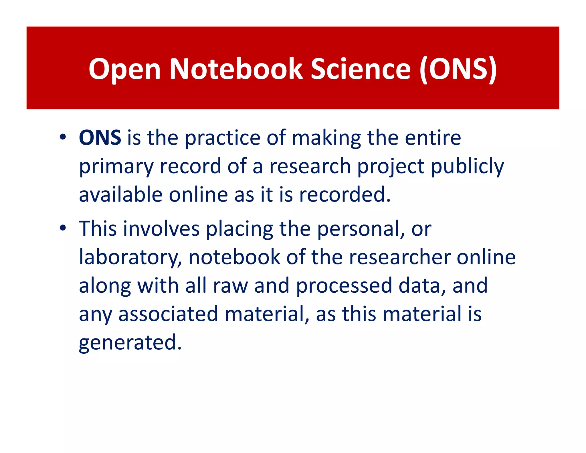 Open Notebook Science (ONS)

• ONS is the practice of making the entire
  primary record of a research project publicly
  available online as it is recorded.
• This involves placing the personal, or
  laboratory, notebook of the researcher online
  along with all raw and processed data, and
  any associated material, as this material is
  generated.
 