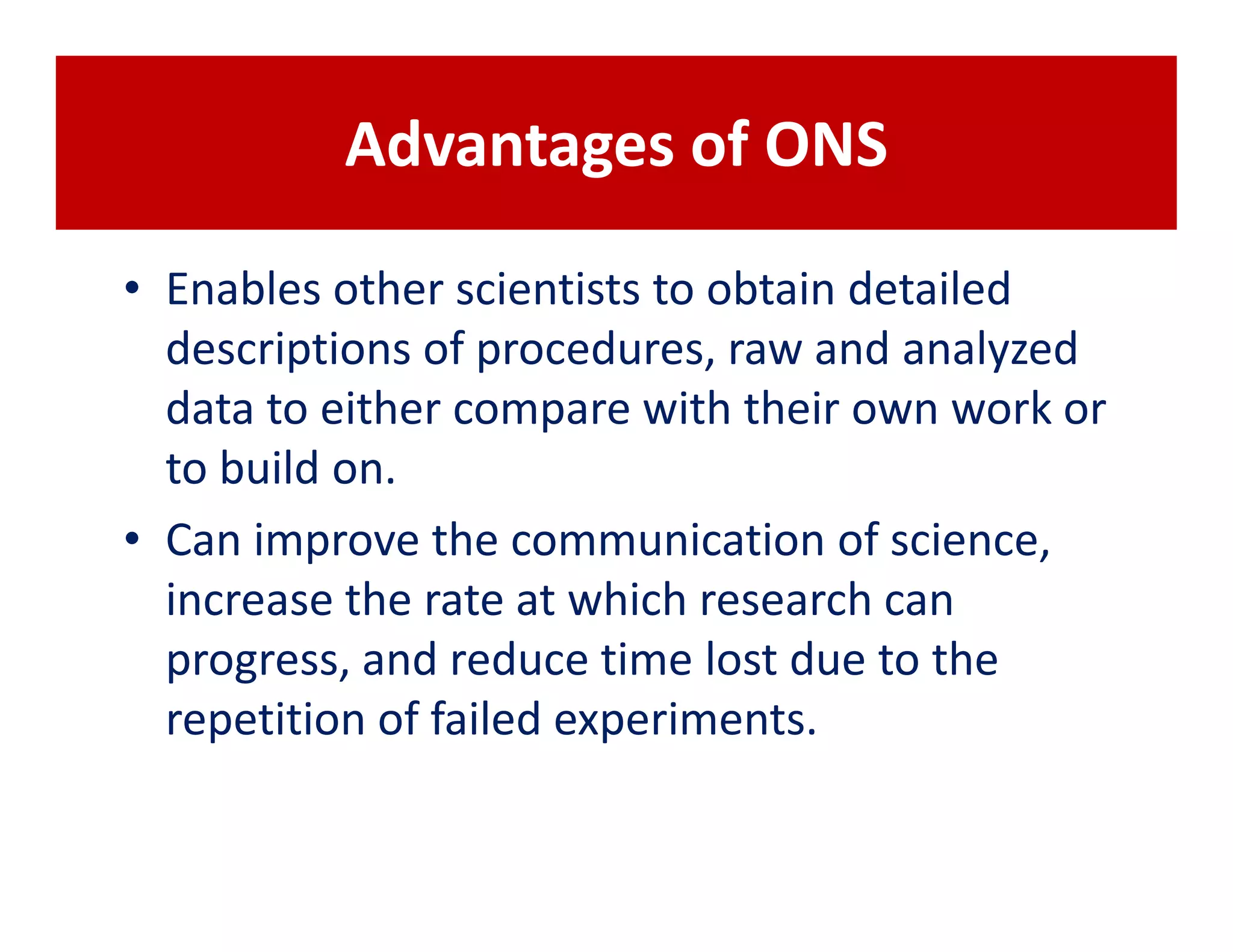 Advantages of ONS

• Enables other scientists to obtain detailed
  descriptions of procedures, raw and analyzed
  data to either compare with their own work or
  to build on.
• Can improve the communication of science,
  increase the rate at which research can
  progress, and reduce time lost due to the
  repetition of failed experiments.
 