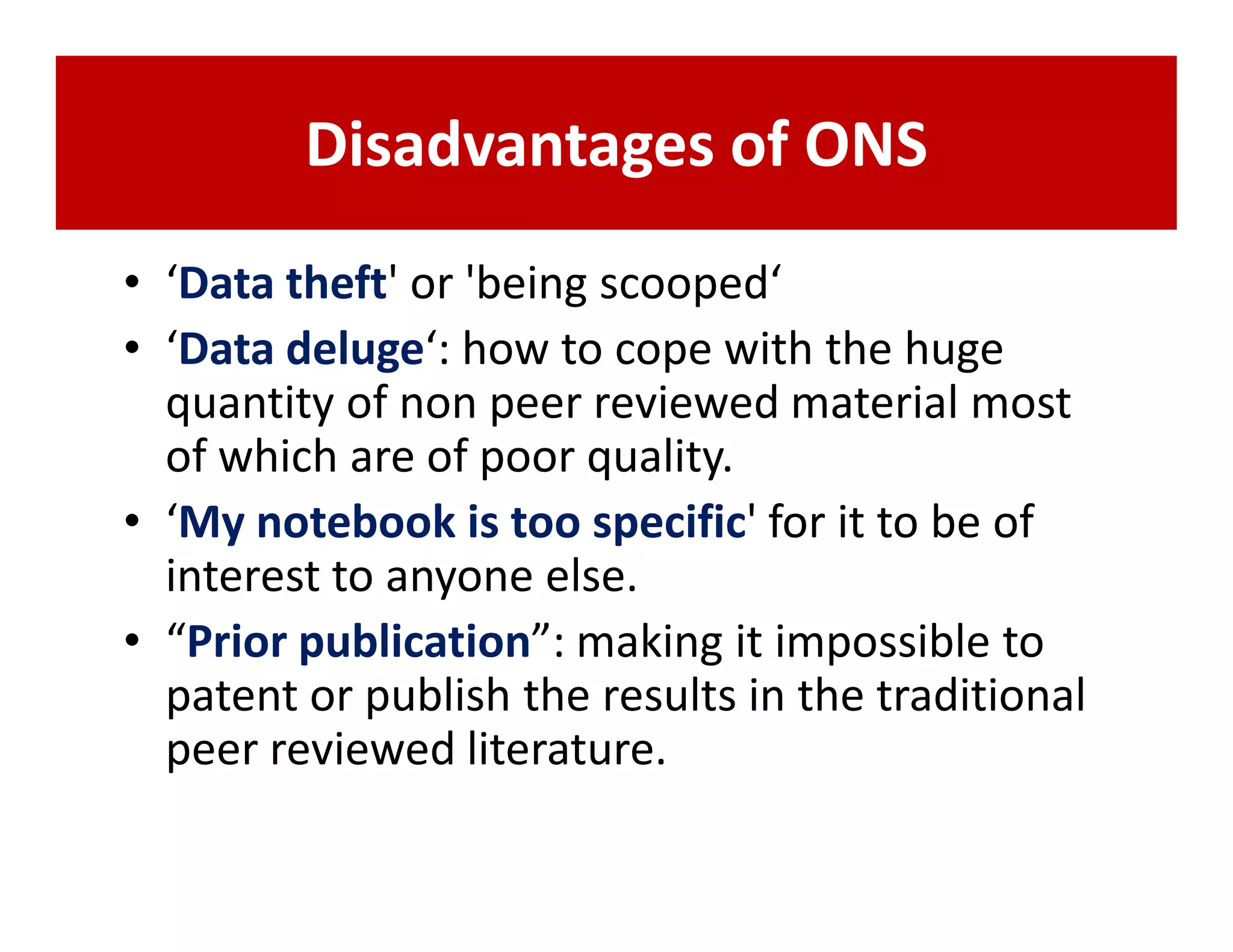 Disadvantages of ONS
• ‘Data theft' or 'being scooped‘
• ‘Data deluge‘: how to cope with the huge
  quantity of non peer reviewed material most
  of which are of poor quality.
• ‘My notebook is too specific' for it to be of
  interest to anyone else.
• “Prior publication”: making it impossible to
  patent or publish the results in the traditional
  peer reviewed literature.
 