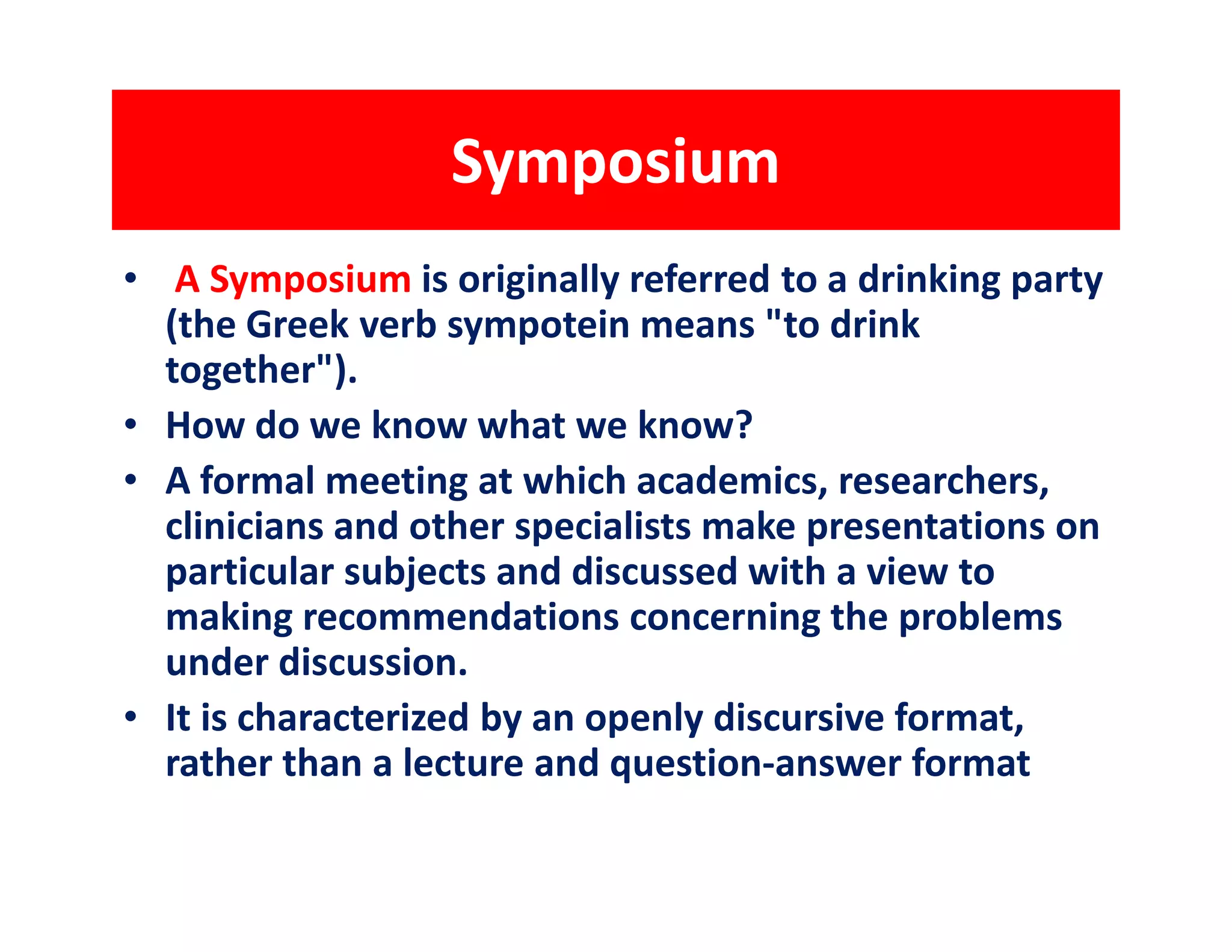 Symposium
• A Symposium is originally referred to a drinking party
  (the Greek verb sympotein means "to drink
  together").
• How do we know what we know?
• A formal meeting at which academics, researchers,
  clinicians and other specialists make presentations on
  particular subjects and discussed with a view to
  making recommendations concerning the problems
  under discussion.
• It is characterized by an openly discursive format,
  rather than a lecture and question-answer format
 
