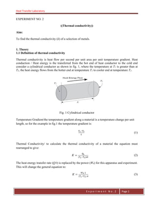 Heat Transfer Laboratory
E n g . H a y m e n F . F a t t a h
E x p e r i m e n t N o . 2 Page 1
EXPERIMENT NO. 2
((Thermal conductivity))
Aim:
To find the thermal conductivity (k) of a selection of metals.
1. Theory
1.1 Definition of thermal conductivity
Thermal conductivity is heat flow per second per unit area per unit temperature gradient. Heat
conduction / Heat energy is the transferred from the hot end of heat conductor to the cold end
consider a cylindrical conductor as shown in fig. 1, where the temperature at T1 is greater than at
T2, the heat energy flows from the hotter end at temperature T1 to cooler end at temperature T2.
Fig. 1 Cylindrical conductor
Temperature Gradient/the temperature gradient along a material is a temperature change per unit
length, so for the example in fig.1 the temperature gradient is:
(1)
Thermal Conductivity/ to calculate the thermal conductivity of a material the equation must
rearranged to give:
(2)
The heat energy transfer rate (Q/t) is replaced by the power (Wh) for this apparatus and experiment.
This will change the general equation to:
(3)
 