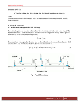 Heat Transfer Laboratory
E n g . H a y m e n F . F a t t a h
E x p e r i m e n t N o . 4 Page 1
EXPERIMENT NO. 4
((The effect of varying flow rate-parallel flow double pipe heat exchanger))
Aim:
To show how different cold flow rates affect the performance of the heat exchanger in parallel
flow connection.
1. Theory & procedure
1.1 Heat transfer, energy balance and efficiency
In heat exchangers, heat transfers or flows from the hot water circuit to the cold-water circuit. The
heat transfer rate is a function of the fluid mass flow rate, the temperature change and the specific
heat capacity of the fluid (at mean temperature).
m Cp ΔT (1)
In an ideal heat exchanger, that does not lose or absorb heat from its surroundings, the cool fluid
absorbs all the heat from the hot fluid [1-4]
. So, the heat transfer rate is:
= mH CpH ΔTH = mc Cpc ΔTc (2)
Fig. 1 Parallel flow scheme
 