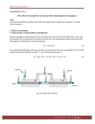 Heat Transfer Laboratory
E n g . H a y m e n F . F a t t a h
E x p e r i m e n t N o . 5 Page 1
EXPERIMENT NO. 5
((The effect of varying flow rate-counter flow double pipe heat exchanger))
Aim:
To show how different cold flow rates affect the performance of the heat exchanger in counter
flow connection.
1. Theory & procedure
1.1 Heat transfer, energy balance and efficiency
In heat exchangers, heat transfers or flows from the hot water circuit to the cold-water circuit. The
heat transfer rate is a function of the fluid mass flow rate, the temperature change and the specific
heat capacity of the fluid (at mean temperature).
m Cp ΔT (1)
In an ideal heat exchanger, that does not lose or absorb heat from its surroundings, the cool fluid
absorbs all the heat from the hot fluid [1-4]
. So, the heat transfer rate is:
= mH CpH ΔTH = mc Cpc ΔTc (2)
Fig. 1 Counter flow scheme
 
