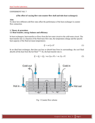 Heat Transfer Laboratory
E n g . H a y m e n F . F a t t a h
E x p e r i m e n t N o . 7 Page 1
EXPERIMENT NO. 7
((The effect of varying flow rate-counter flow shell and tube heat exchanger))
Aim:
To show how different cold flow rates affect the performance of the heat exchanger in counter
flow connection.
1. Theory & procedure
1.1 Heat transfer, energy balance and efficiency
In heat exchangers, heat transfers or flows from the hot water circuit to the cold-water circuit. The
heat transfer rate is a function of the fluid mass flow rate, the temperature change and the specific
heat capacity of the fluid (at mean temperature).
m Cp ΔT (1)
In an ideal heat exchanger, that does not lose or absorb heat from its surroundings, the cool fluid
absorbs all the heat from the hot fluid [1-4]
. So, the heat transfer rate is:
= mH CpH ΔTH = mc Cpc ΔTc (2)
Fig. 1 Counter flow scheme
 