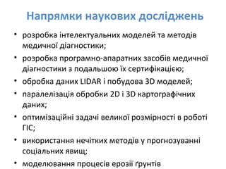 Напрямки наукових досліджень
• розробка інтелектуальних моделей та методів
медичної діагностики;
• розробка програмно-апаратних засобів медичної
діагностики з подальшою їх сертифікацією;
• обробка даних LIDAR і побудова 3D моделей;
• паралелізація oбробки 2D і 3D картографічних
даних;
• оптимізаційні задачі великої розмірності в роботі
ГІС;
• використання нечітких методів у прогнозуванні
соціальних явищ;
• моделювання процесів ерозії ґрунтів
 