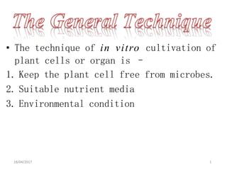 • The technique of in vitro cultivation of
plant cells or organ is –
1. Keep the plant cell free from microbes.
2. Suitable nutrient media
3. Environmental condition
18/04/2017 1
 