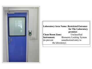 Laboratory/Area Name: Restricted Entrance
for The Laboratory
premises
Clean Room Zone: Unclassified
Instrument: Biometric Locking System
(to prevent unauthorized entry to
the laboratory)
Laboratory/Area Name: Restricted Entrance
for The Laboratory
premises
Clean Room Zone: Unclassified
Instrument: Biometric Locking System
(to prevent unauthorized entry to
the laboratory)
 