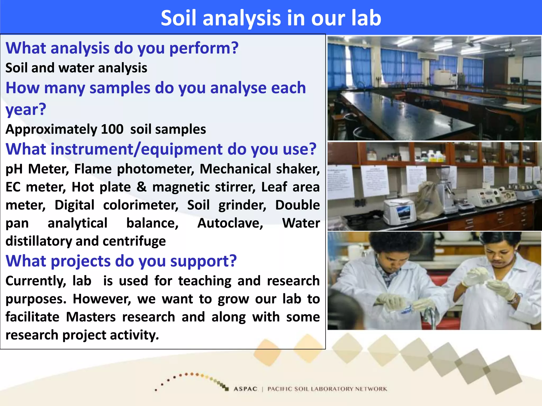 Soil analysis in our lab
What analysis do you perform?
Soil and water analysis
How many samples do you analyse each
year?
Approximately 100 soil samples
What instrument/equipment do you use?
pH Meter, Flame photometer, Mechanical shaker,
EC meter, Hot plate & magnetic stirrer, Leaf area
meter, Digital colorimeter, Soil grinder, Double
pan analytical balance, Autoclave, Water
distillatory and centrifuge
What projects do you support?
Currently, lab is used for teaching and research
purposes. However, we want to grow our lab to
facilitate Masters research and along with some
research project activity.
 