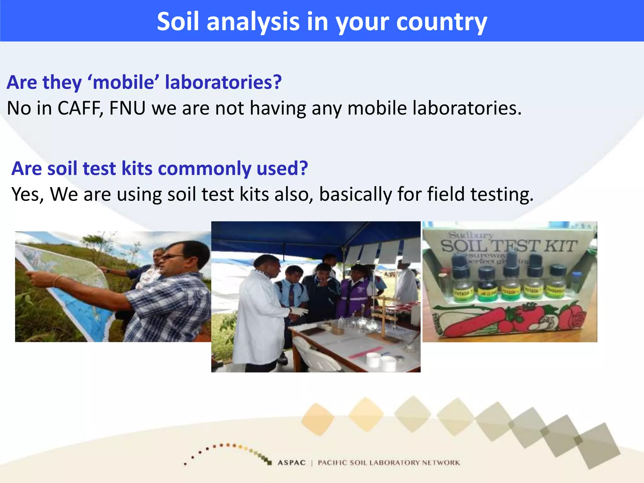 Are they ‘mobile’ laboratories?
No in CAFF, FNU we are not having any mobile laboratories.
Are soil test kits commonly used?
Yes, We are using soil test kits also, basically for field testing.
Soil analysis in your country
 