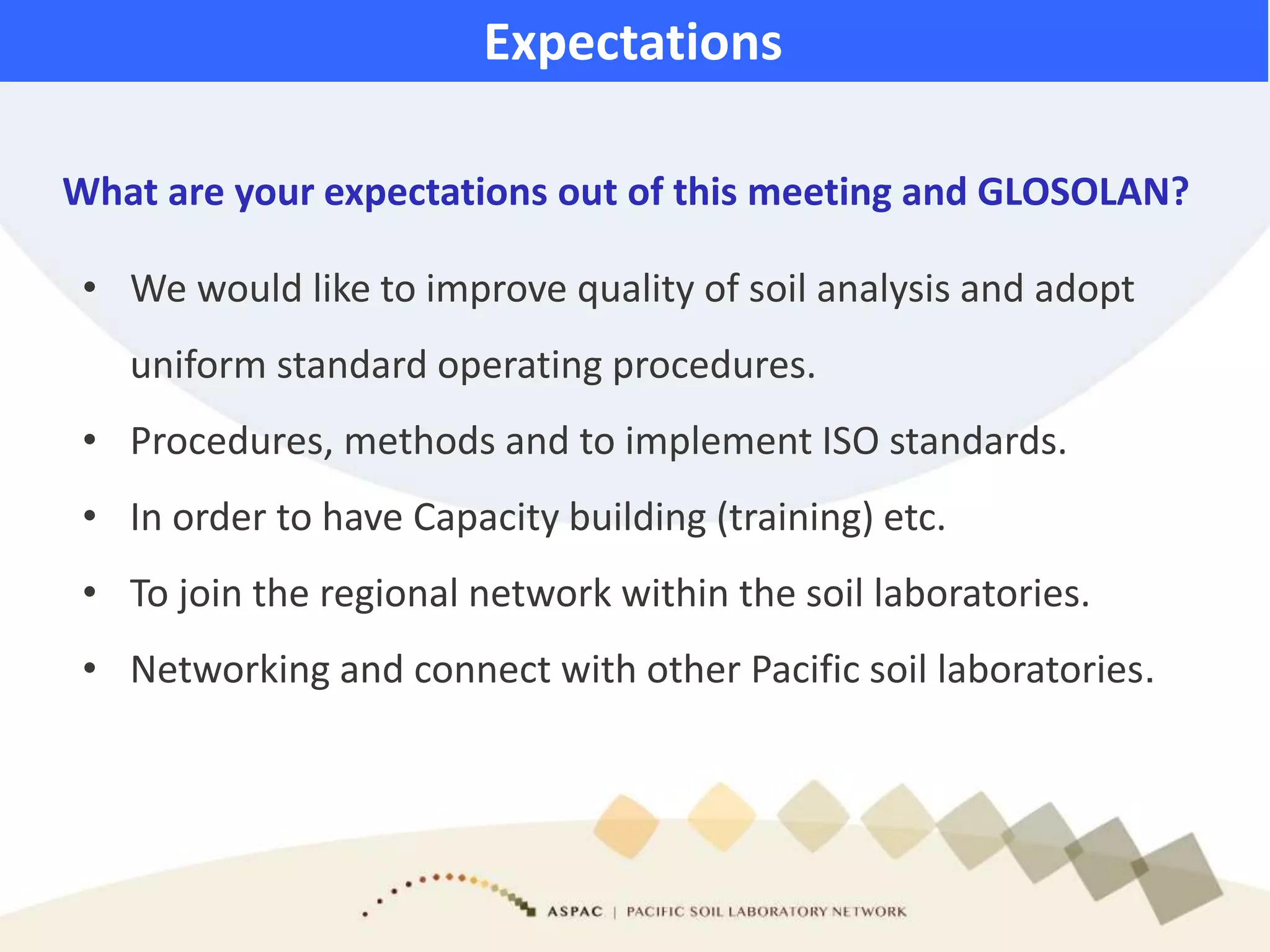 What are your expectations out of this meeting and GLOSOLAN?
Expectations
• We would like to improve quality of soil analysis and adopt
uniform standard operating procedures.
• Procedures, methods and to implement ISO standards.
• In order to have Capacity building (training) etc.
• To join the regional network within the soil laboratories.
• Networking and connect with other Pacific soil laboratories.
 