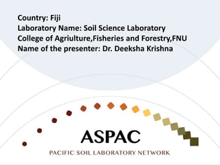 Country: Fiji
Laboratory Name: Soil Science Laboratory
College of Agriulture,Fisheries and Forestry,FNU
Name of the presenter: Dr. Deeksha Krishna
 