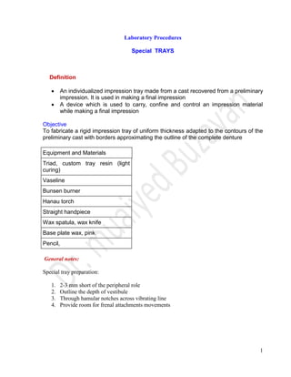 1
Laboratory Procedures
Special TRAYS
Definition
 An individualized impression tray made from a cast recovered from a preliminary
impression. It is used in making a final impression
 A device which is used to carry, confine and control an impression material
while making a final impression
Objective
To fabricate a rigid impression tray of uniform thickness adapted to the contours of the
preliminary cast with borders approximating the outline of the complete denture
Equipment and Materials
Triad, custom tray resin (light
curing)
Vaseline
Bunsen burner
Hanau torch
Straight handpiece
Wax spatula, wax knife
Base plate wax, pink
Pencil,
General notes:
Special tray preparation:
1. 2-3 mm short of the peripheral role
2. Outline the depth of vestibule
3. Through hamular notches across vibrating line
4. Provide room for frenal attachments movements
 