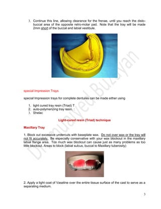 3
3. Continue this line, allowing clearance for the frenae, until you reach the disto-
buccal area of the opposite retro-molar pad. Note that the tray will be made
2mm short of the buccal and labial vestibule.
special Impression Trays
special Impression trays for complete dentures can be made either using
1. light cured tray resin (Triad) T
2. auto-polymerizing tray resin. :
3. Shelac
Light-cured resin (Triad) technique
Maxillary Tray
1. Block out excessive undercuts with baseplate wax. Do not over wax or the tray will
not fit accurately. Be especially conservative with your wax blockout in the maxillary
labial flange area. Too much wax blockout can cause just as many problems as too
little blockout. Areas to block (labial sulcus, buccal to Maxillary tuberosity)
2. Apply a light coat of Vaseline over the entire tissue surface of the cast to serve as a
separating medium.
 