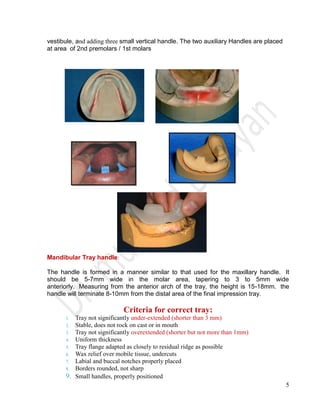 5
vestibule, and adding three small vertical handle. The two auxiliary Handles are placed
at area of 2nd premolars / 1st molars
Mandibular Tray handle:
The handle is formed in a manner similar to that used for the maxillary handle. It
should be 5-7mm wide in the molar area, tapering to 3 to 5mm wide
anteriorly. Measuring from the anterior arch of the tray, the height is 15-18mm. the
handle will terminate 8-10mm from the distal area of the final impression tray.
Criteria for correct tray:
1. Tray not significantly under-extended (shorter than 3 mm)
2. Stable, does not rock on cast or in mouth
3. Tray not significantly overextended (shorter but not more than 1mm)
4. Uniform thickness
5. Tray flange adapted as closely to residual ridge as possible
6. Wax relief over mobile tissue, undercuts
7. Labial and buccal notches properly placed
8. Borders rounded, not sharp
9. Small handles, properly positioned
 