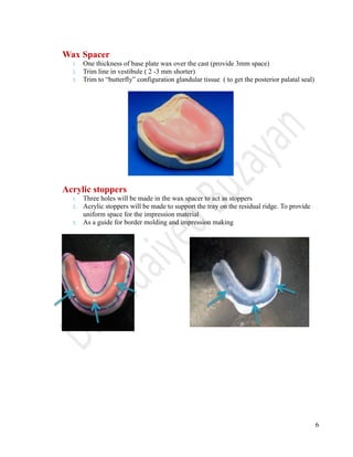 6
Wax Spacer
1. One thickness of base plate wax over the cast (provide 3mm space)
2. Trim line in vestibule ( 2 -3 mm shorter)
3. Trim to “butterfly” configuration glandular tissue ( to get the posterior palatal seal)
Acrylic stoppers
1. Three holes will be made in the wax spacer to act as stoppers
2. Acrylic stoppers will be made to support the tray on the residual ridge. To provide
uniform space for the impression material
3. As a guide for border molding and impression making
 