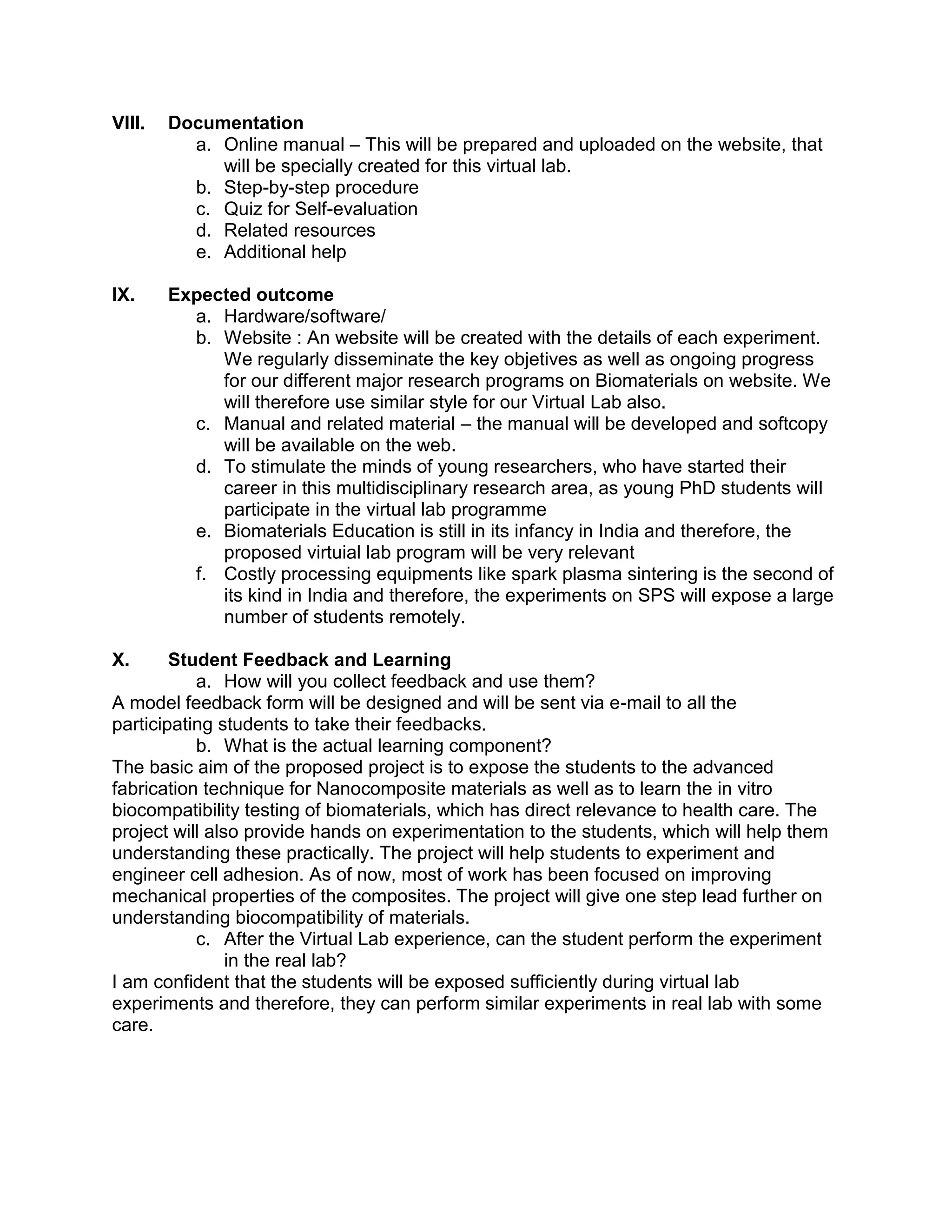 VIII. Documentation
a. Online manual – This will be prepared and uploaded on the website, that
will be specially created for this virtual lab.
b. Step-by-step procedure
c. Quiz for Self-evaluation
d. Related resources
e. Additional help
IX. Expected outcome
a. Hardware/software/
b. Website : An website will be created with the details of each experiment.
We regularly disseminate the key objetives as well as ongoing progress
for our different major research programs on Biomaterials on website. We
will therefore use similar style for our Virtual Lab also.
c. Manual and related material – the manual will be developed and softcopy
will be available on the web.
d. To stimulate the minds of young researchers, who have started their
career in this multidisciplinary research area, as young PhD students will
participate in the virtual lab programme
e. Biomaterials Education is still in its infancy in India and therefore, the
proposed virtuial lab program will be very relevant
f. Costly processing equipments like spark plasma sintering is the second of
its kind in India and therefore, the experiments on SPS will expose a large
number of students remotely.
X. Student Feedback and Learning
a. How will you collect feedback and use them?
A model feedback form will be designed and will be sent via e-mail to all the
participating students to take their feedbacks.
b. What is the actual learning component?
The basic aim of the proposed project is to expose the students to the advanced
fabrication technique for Nanocomposite materials as well as to learn the in vitro
biocompatibility testing of biomaterials, which has direct relevance to health care. The
project will also provide hands on experimentation to the students, which will help them
understanding these practically. The project will help students to experiment and
engineer cell adhesion. As of now, most of work has been focused on improving
mechanical properties of the composites. The project will give one step lead further on
understanding biocompatibility of materials.
c. After the Virtual Lab experience, can the student perform the experiment
in the real lab?
I am confident that the students will be exposed sufficiently during virtual lab
experiments and therefore, they can perform similar experiments in real lab with some
care.
 