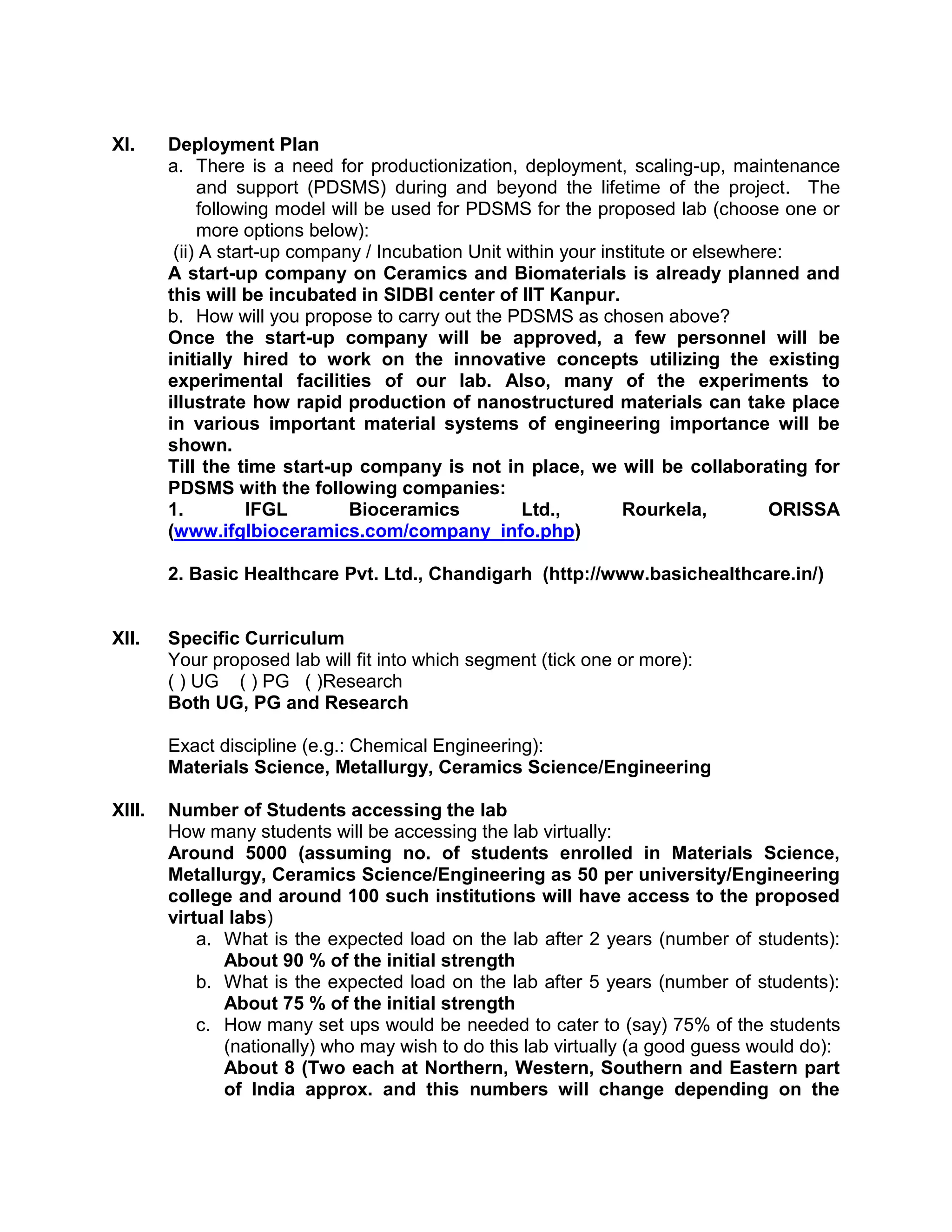 XI. Deployment Plan
a. There is a need for productionization, deployment, scaling-up, maintenance
and support (PDSMS) during and beyond the lifetime of the project. The
following model will be used for PDSMS for the proposed lab (choose one or
more options below):
(ii) A start-up company / Incubation Unit within your institute or elsewhere:
A start-up company on Ceramics and Biomaterials is already planned and
this will be incubated in SIDBI center of IIT Kanpur.
b. How will you propose to carry out the PDSMS as chosen above?
Once the start-up company will be approved, a few personnel will be
initially hired to work on the innovative concepts utilizing the existing
experimental facilities of our lab. Also, many of the experiments to
illustrate how rapid production of nanostructured materials can take place
in various important material systems of engineering importance will be
shown.
Till the time start-up company is not in place, we will be collaborating for
PDSMS with the following companies:
1. IFGL Bioceramics Ltd., Rourkela, ORISSA
(www.ifglbioceramics.com/company_info.php)
2. Basic Healthcare Pvt. Ltd., Chandigarh (http://www.basichealthcare.in/)
XII. Specific Curriculum
Your proposed lab will fit into which segment (tick one or more):
( ) UG ( ) PG ( )Research
Both UG, PG and Research
Exact discipline (e.g.: Chemical Engineering):
Materials Science, Metallurgy, Ceramics Science/Engineering
XIII. Number of Students accessing the lab
How many students will be accessing the lab virtually:
Around 5000 (assuming no. of students enrolled in Materials Science,
Metallurgy, Ceramics Science/Engineering as 50 per university/Engineering
college and around 100 such institutions will have access to the proposed
virtual labs)
a. What is the expected load on the lab after 2 years (number of students):
About 90 % of the initial strength
b. What is the expected load on the lab after 5 years (number of students):
About 75 % of the initial strength
c. How many set ups would be needed to cater to (say) 75% of the students
(nationally) who may wish to do this lab virtually (a good guess would do):
About 8 (Two each at Northern, Western, Southern and Eastern part
of India approx. and this numbers will change depending on the
 