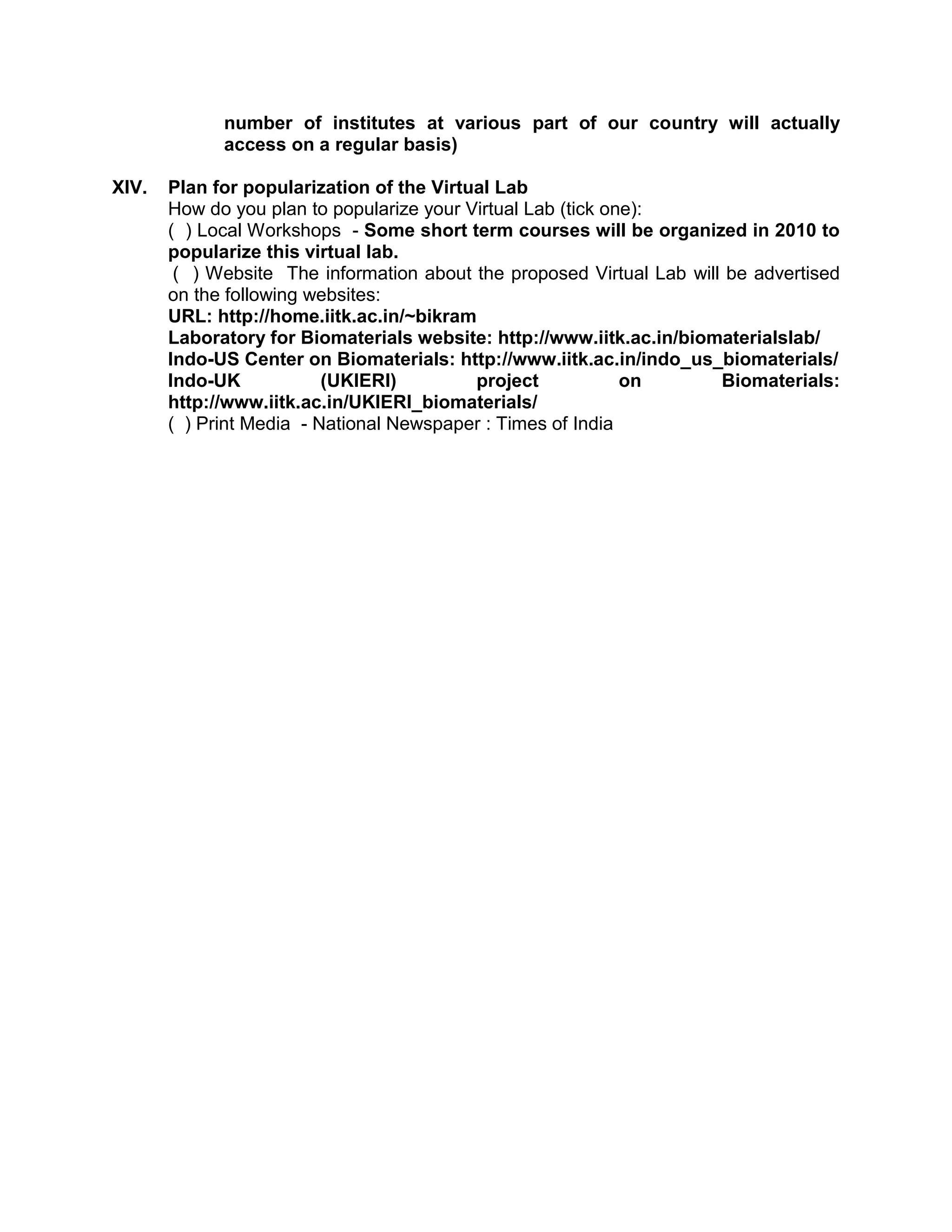 number of institutes at various part of our country will actually
access on a regular basis)
XIV. Plan for popularization of the Virtual Lab
How do you plan to popularize your Virtual Lab (tick one):
( ) Local Workshops - Some short term courses will be organized in 2010 to
popularize this virtual lab.
( ) Website The information about the proposed Virtual Lab will be advertised
on the following websites:
URL: http://home.iitk.ac.in/~bikram
Laboratory for Biomaterials website: http://www.iitk.ac.in/biomaterialslab/
Indo-US Center on Biomaterials: http://www.iitk.ac.in/indo_us_biomaterials/
Indo-UK (UKIERI) project on Biomaterials:
http://www.iitk.ac.in/UKIERI_biomaterials/
( ) Print Media - National Newspaper : Times of India
 