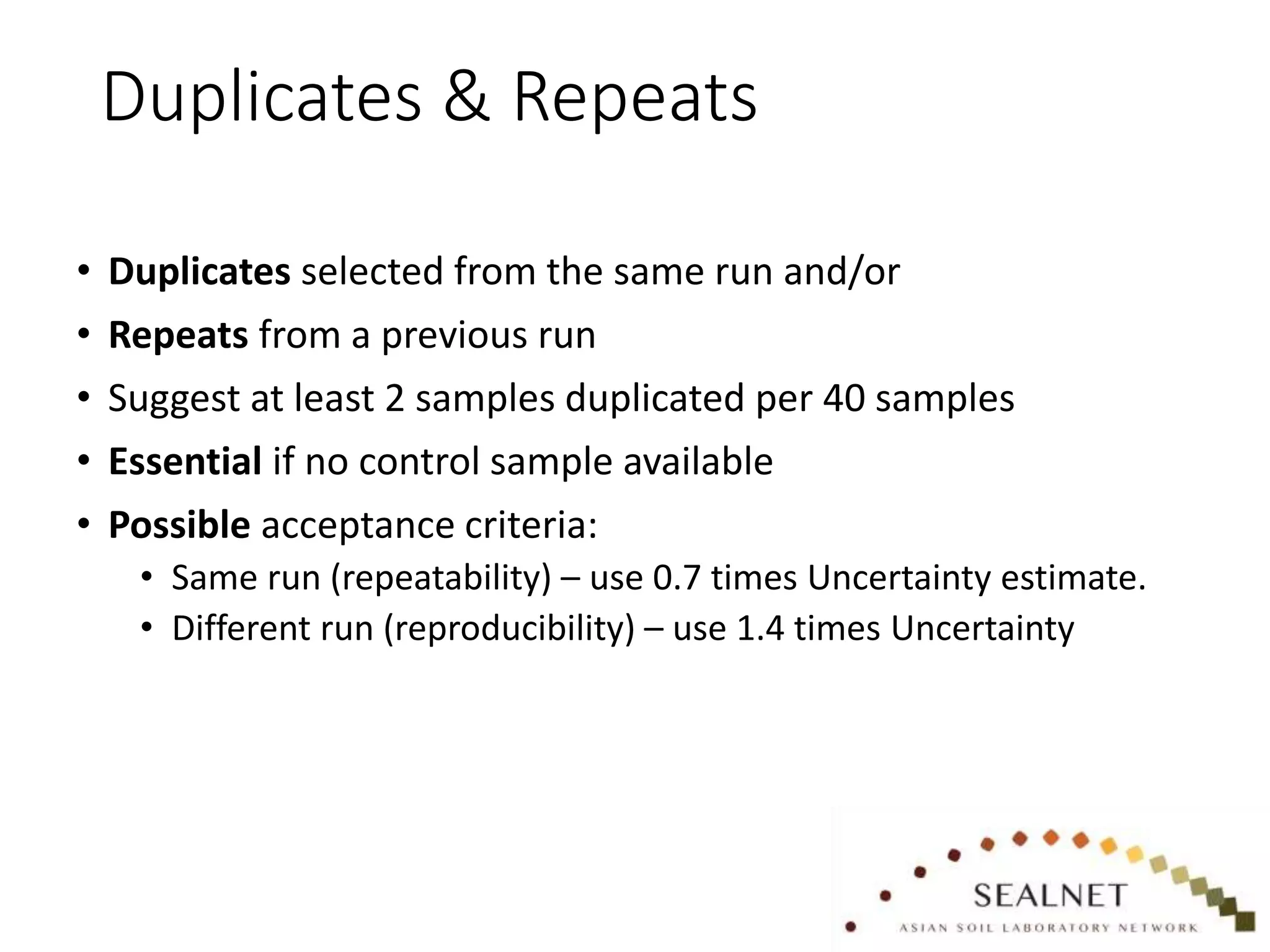Duplicates & Repeats
• Duplicates selected from the same run and/or
• Repeats from a previous run
• Suggest at least 2 samples duplicated per 40 samples
• Essential if no control sample available
• Possible acceptance criteria:
• Same run (repeatability) – use 0.7 times Uncertainty estimate.
• Different run (reproducibility) – use 1.4 times Uncertainty
 