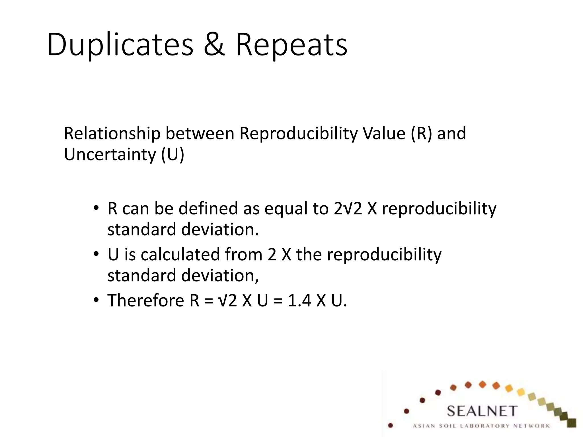 Duplicates & Repeats
Relationship between Reproducibility Value (R) and
Uncertainty (U)
• R can be defined as equal to 2√2 X reproducibility
standard deviation.
• U is calculated from 2 X the reproducibility
standard deviation,
• Therefore R = √2 X U = 1.4 X U.
 