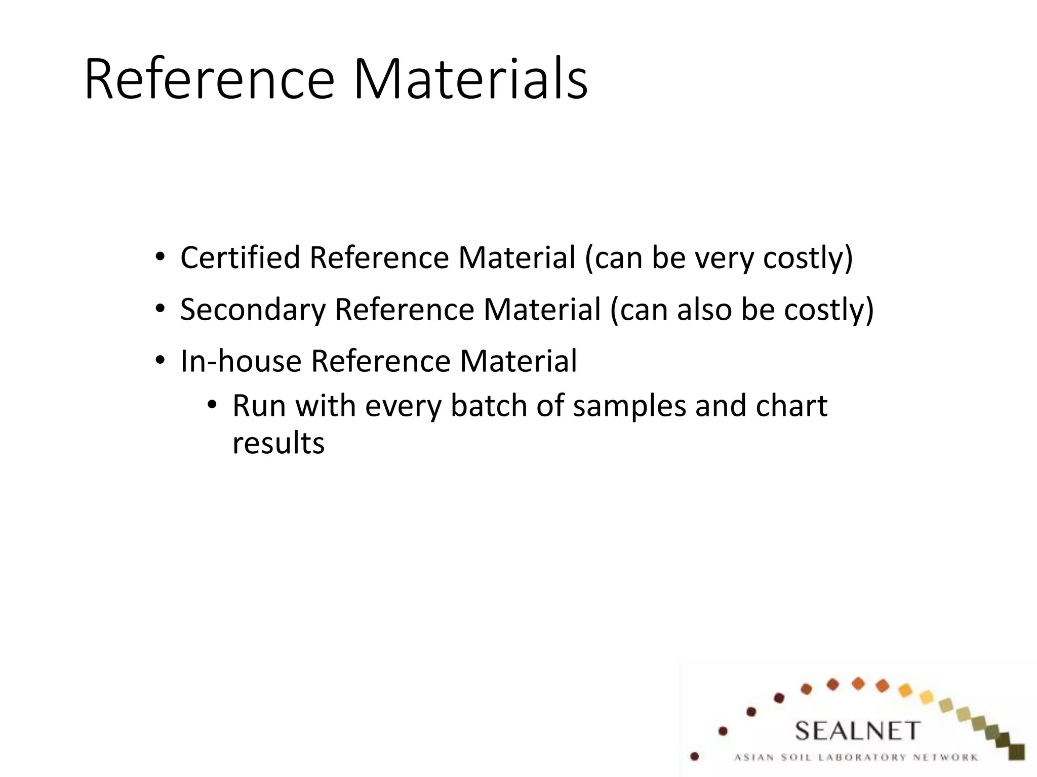Reference Materials
• Certified Reference Material (can be very costly)
• Secondary Reference Material (can also be costly)
• In-house Reference Material
• Run with every batch of samples and chart
results
 
