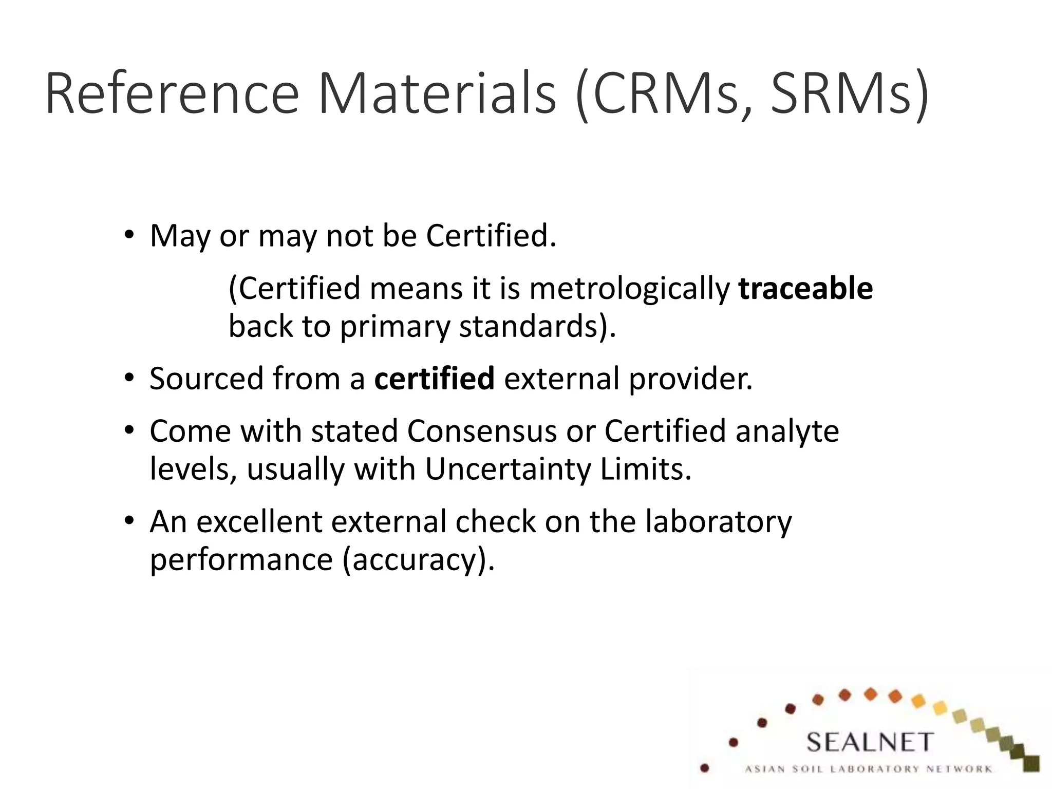 Reference Materials (CRMs, SRMs)
• May or may not be Certified.
(Certified means it is metrologically traceable
back to primary standards).
• Sourced from a certified external provider.
• Come with stated Consensus or Certified analyte
levels, usually with Uncertainty Limits.
• An excellent external check on the laboratory
performance (accuracy).
 